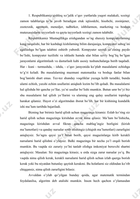 i borish mumkin. bu vaqtda siz zaruriy yo’lni tanlab olishga imkoniyat beruvchi shartni aniqlaysiz. masalan: siz magazinga kirasiz, u erda sizga zarur narsalar yo’q. bu vaqtda nima qilish kerak, kerakli narsalarni harid qilish uchun izlab qaerga borish kerak yoki bu niyatdan butunlay qaytish kerakmi. bu holatlarni siz oldindan ko’rib chiqqansiz, nima qilish zarurligini bilasiz. avvaldan o’ylab qo’yilgan bunday qoida, agar matematik termindan foydalanilsa, algoritm deb atalishi mumkin. inson hech qachon o’ylamasdan kutilgan natijaga olib kelmovchi biror harakatni qilmaydi. amalda bizning miyamiz doimo algoritmlarni tuzish bilan band bo’lib, ma’lum maqsadga erishishning yo’llarini o’ylaydi va izlaydi. 2. algoritm quyidagi xossalarga ega bo’lishi kerak: - bir qiymatlilik, ya’ni hamma narsa oldindan aniqlangan va hech qanday ixtiyoriylikka joy yo’q; - ommaviylikligi, ya’ni keng masalalar sinfining boshlangich ma’lumotlarini turli variantlarda va ixtiyoriy mashinada ishlatilishi; - natijaviyligi, ya’ni oxirgi natijani olishga majburligidir. algoritm deganda ijrochiga ko’rsatilgan maqsadga erishish yoki qo’yilgan masalani echishga qaratilgan amallar ketma-ketligini bajarish …