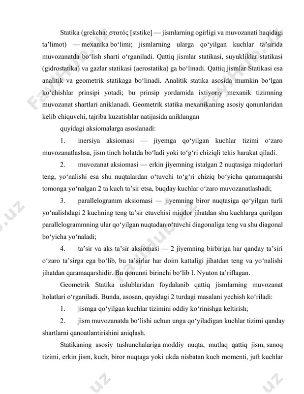 lishi uchun unga qoʻyiladigan kuchlar tizimi qanday shartlarni qanoatlantirishini aniqlash. statikaning asosiy tushunchalariga moddiy nuqta, mutlaq qattiq jism, sanoq tizimi, erkin jism, kuch, biror nuqtaga yoki ukda nisbatan kuch momenti, juft kuchlar kiradi. kuchlarni va ularning momentlarini qoʻshish vektorlarni qoʻshish qoidasi boʻyicha amalga oshiriladi. berilgan jismga taʼsir etuvchi barcha kuchlar gʻ ning geometrik yigʻindisiga teng boʻlgan r kattalikka bu kuchlar tizimining bosh vektori, shu kuchlarning omarkazga nisbatan momentlari t0 (gʻk) ning geometrik yigʻindisiga teng boʻlgan my kattalikka esa markazga nisbatan kuchlar tizimining bosh momenti deyiladi: r q ʼgʻ^mq1.ta(gʻk). demak, mutlaq qattiq jismga qoʻyilgan kuchlar tizimi bitta bosh vektor va bitta bosh momentga keltirilar ekan. har qanday kuchlar tizimining muvozanatda boʻlishi uchun bu kuchlar tizimining bosh vektori va ixtiyoriy keltirish markaziga nisbatan bosh momenti nolga teng boʻlishi zarur va yetarlidir. statika masalalarini grafik uslublardan foydalanib yechish kuchlar koʻpburchagini va arqonli koʻpburchakni yasashga asoslangan. asosiy tushunchalar va ta'riflar statikada jismlarning muvozanati o'rganiladi. …