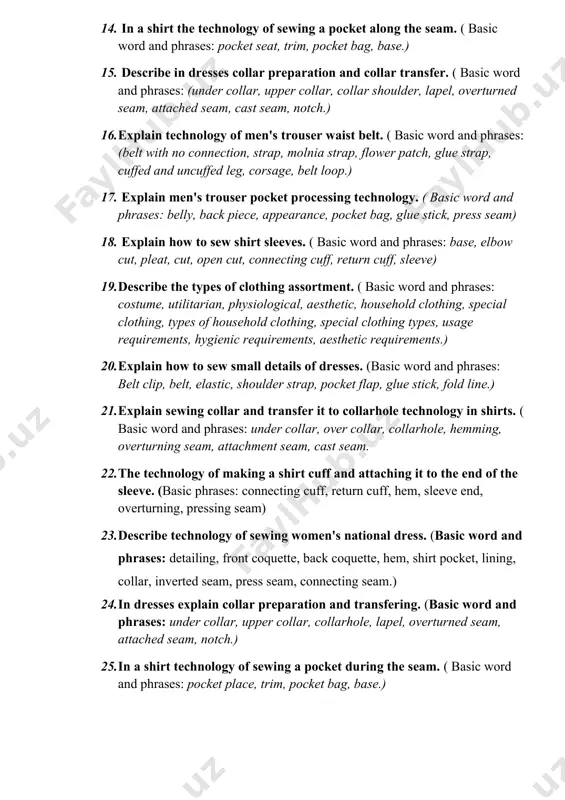 with cuffs and without cuffs,) 13. explain technology of processing women's trouser (basic word and phrases: belt without connecting belt, strap, molnia strap, flower belt, with and without glue, with cuffs and without cuffs, belt buckle). 14. in a shirt the technology of sewing a pocket along the seam. ( basic word and phrases: pocket seat, trim, pocket bag, base.) 15. describe in dresses collar preparation and collar transfer. ( basic word and phrases: (under collar, upper collar, collar shoulder, lapel, overturned seam, attached seam, cast seam, notch.) 16. explain technology of men's trouser waist belt. ( basic word and phrases: (belt with no connection, strap, molnia strap, flower patch, glue strap, cuffed and uncuffed leg, corsage, belt loop.) 17. explain men's trouser pocket processing technology. ( basic word and phrases: belly, back piece, appearance, pocket bag, glue stick, press seam) 18. explain how to sew shirt sleeves. ( basic …