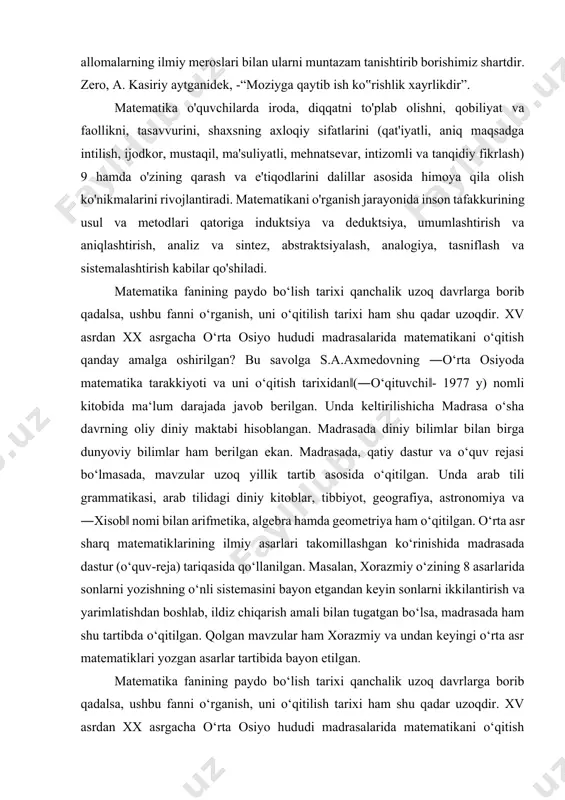 gan ko‘rinishida madrasada dastur (o‘quv-reja) tariqasida qo‘llanilgan. masalan, xorazmiy o‘zining 8 asarlarida sonlarni yozishning o‘nli sistemasini bayon etgandan keyin sonlarni ikkilantirish va yarimlatishdan boshlab, ildiz chiqarish amali bilan tugatgan bo‘lsa, madrasada ham shu tartibda o‘qitilgan. qolgan mavzular ham xorazmiy va undan keyingi o‘rta asr matematiklari yozgan asarlar tartibida bayon etilgan. matematika fanining paydo bo‘lish tarixi qanchalik uzoq davrlarga borib qadalsa, ushbu fanni o‘rganish, uni o‘qitilish tarixi ham shu qadar uzoqdir. xv asrdan xx asrgacha o‘rta osiyo hududi madrasalarida matematikani o‘qitish qanday amalga oshirilgan? bu savolga s.a.axmedovning ―o‘rta osiyoda matematika tarakkiyoti va uni o‘qitish tarixidan‖(―o‘qituvchi‖- 1977 y) nomli kitobida ma‘lum darajada javob berilgan. unda keltirilishicha madrasa o‘sha davrning oliy diniy maktabi hisoblangan. madrasada diniy bilimlar bilan birga dunyoviy bilimlar ham berilgan ekan. madrasada, qatiy dastur va o‘quv rejasi bo‘lmasada, mavzular uzoq yillik tartib asosida o‘qitilgan. unda arab tili grammatikasi, arab tilidagi diniy kitoblar, tibbiyot, geografiya, astronomiya va ―xisob‖ nomi bilan arifmetika, …
