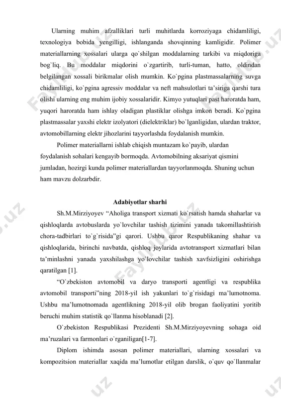 materiallarda ishqalanishni kamaytiradigan xususiyati yuqori. faqat shundan meteriallargina moysiz ishqalanishida ishqalanish koyeffitsiyenti 0,1 dan kam bo`lishini ta’minlay oladi. ularning muhim afzalliklari turli muhitlarda korroziyaga chidamliligi, texnologiya bobida yengilligi, ishlanganda shovqinning kamligidir. polimer materiallarning xossalari ularga qo`shilgan moddalarning tarkibi va miqdoriga bog`liq. bu moddalar miqdorini o`zgartirib, turli-tuman, hatto, oldindan belgilangan xossali birikmalar olish mumkin. ko`pgina plastmassalarning suvga chidamliligi, ko`pgina agressiv moddalar va neft mahsulotlari ta’siriga qarshi tura olishi ularning eng muhim ijobiy xossalaridir. kimyo yutuqlari past haroratda ham, yuqori haroratda ham ishlay oladigan plastiklar olishga imkon beradi. ko`pgina plastmassalar yaxshi elektr izolyatori (dielektriklar) bo`lganligidan, ulardan traktor, avtomobillarning elektr jihozlarini tayyorlashda foydalanish mumkin. polimer materiallarni ishlab chiqish muntazam ko`payib, ulardan foydalanish sohalari kengayib bormoqda. avtomobilning aksariyat qismini jumladan, hozirgi kunda polimer materiallardan tayyorlanmoqda. shuning uchun ham mavzu dolzarbdir. adabiyotlar sharhi sh.m.mirziyoyev “aholiga transport xizmati ko`rsatish hamda shaharlar va qishloqlarda avtobuslarda yo`lovchilar tashish tizimini yanada takomillashtirish chora-tadbirlari to`g`risida”gi qarori. ushbu qaror respublikaning shahar …