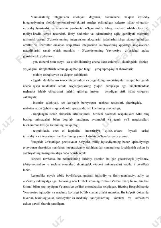 ikrimizcha, xalqaro iqtisodiy integratsiyaning alohida tomonlari-sub’ektlari amalga oshiradigan xalqaro ishlab chiqarish- iqtisodiy hamkorlik va almashuv predmeti bo‘lgan milliy tabiiy, mehnat, ishlab chiqarish, moliya-kredit, savdo resurslari, ilmiy xodimlar va odamlarning aqliy qobiliyati majmuini tushunish zarur. o‘zbekistonning integratsion aloqalarini jadallashtirishga xizmat qiladigan omillar va sharoitlar orasidan respublika integratsion salohiyatining quyidagi aniq-ravshan ustunliklarini sanab o‘tish mumkin: - o‘zbekistonning yevroosiyo qit’asidagi qulay geostrategik joylashuvi; · yer, mineral-xom ashyo va o‘simliklarning ancha katta zahirasi, shuningdek, qishloq xo‘jaligini rivojlantirish uchun qulay bo‘lgan tengi yo‘q tuproq-iqlim sharoitlari; · muhim tashqi savdo va eksport salohiyati; · tegishli davlatlararo kooperatsiyalashuv va birgalikdagi investitsiyalar mavjud bo‘lganda ancha qisqa muddatlar ichida tayyorgarlikning yuqori darajasiga ega raqobatbardosh mahsulot ishlab chiqarishni tashkil qilishga imkon beradigan yirik ishlab chiqarish salohiyati; · insonlar salohiyati, tez ko‘payib borayotgan mehnat resurslari, shuningdek, nisbatan arzon (jahon miqyosida olib qaraganda) ish kuchining mavjudligi; · rivojlangan ishlab chiqarish infratuzilmasi, birinchi navbatda respublikani mdhning boshqa mintaqalari bilan bog‘lab turadigan, avtomobil va …