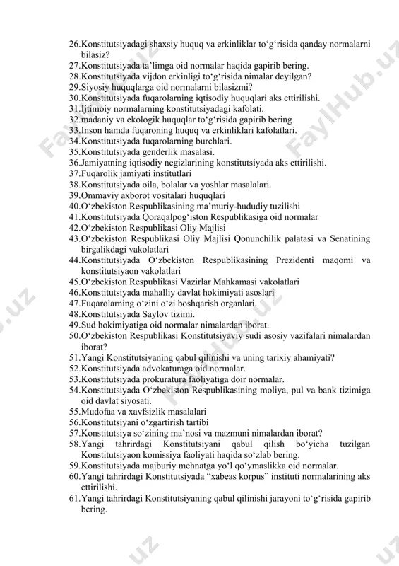 espublikasi davlat hokimiyatining tizimi. 22. konstitutsiya va qonunning ustunligi. 23. inson va fuqaroning asosiy huquqlari, erkinliklari va burchlari. 24. insonning konstitutsiya va qonunlarda mustahkamlab qo‘yilgan huquq va erkinliklari daxlsizligi 25. konstitutsiyadagi fuqarolikka doir normalar haqida nimalarni bilasiz? 26. konstitutsiyadagi shaxsiy huquq va erkinliklar to‘g‘risida qanday normalarni bilasiz? 27. konstitutsiyada ta’limga oid normalar haqida gapirib bering. 28. konstitutsiyada vijdon erkinligi to‘g‘risida nimalar deyilgan? 29. siyosiy huquqlarga oid normalarni bilasizmi? 30. konstitutsiyada fuqarolarning iqtisodiy huquqlari aks ettirilishi. 31. ijtimoiy normalarning konstitutsiyadagi kafolati. 32. madaniy va ekologik huquqlar to‘g‘risida gapirib bering 33. inson hamda fuqaroning huquq va erkinliklari kafolatlari. 34. konstitutsiyada fuqarolarning burchlari. 35. konstitutsiyada genderlik masalasi. 36. jamiyatning iqtisodiy negizlarining konstitutsiyada aks ettirilishi. 37. fuqarolik jamiyati institutlari 38. konstitutsiyada oila, bolalar va yoshlar masalalari. 39. ommaviy axborot vositalari huquqlari 40. o‘zbekiston respublikasining ma’muriy-hududiy tuzilishi 41. konstitutsiyada qoraqalpog‘iston respublikasiga oid normalar 42. o‘zbekiston respublikasi oliy majlisi 43. o‘zbekiston respublikasi oliy majlisi qonunchilik palatasi …