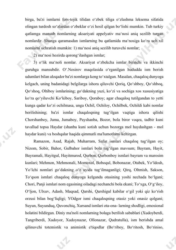 ponimlarining lug‘aviy tarkibida tojik tilidan o‘zlashgan ismlar salmoqli qatlamni tashkil qiladi. bu qatlam o‘zbek tiliga uzoq o‘tmishdan yaqin vaqtlargacha o‘zbek va tojik xalqlarining yaqin qo‘shnichilik munosabatlari, ikki xalq orasidagi bolaga ism berish udumlarining mushtarak tomonlarga egaligi tufayli kirib kelgan. shu bilan birga, ba'zi ismlarni fors-tojik tilidan o‘zbek tiliga o‘zlashma leksema sifatida olingan turdosh so‘zlardan o‘zbeklar o‘zi hosil qilgan bo‘lishi mumkin. tub turkiy qatlamga mansub nomlarning aksariyati appelyativ ma‘nosi aniq sezilib turgan nomlardir. shunga qaramasdan ismlarning bu qatlamida ma‘nosiga ko‘ra uch xil nomlarni uchratish mumkin: 1) ma‘nosi aniq sezilib turuvchi nomlar; 2) ma‘nosi hozirda qorong‘ilashgan ismlar; 3) o‘lik ma‘noli nomlar. aksariyat o‘zbekcha ismlar birinchi va ikkinchi guruhga mansubdir. o‘.nosirov maqolasida o‘rganilgan hududda ism berish udumlari bilan aloqador ba'zi nomlarga keng to‘xtalgan. masalan, chaqaloq dunyoga kelgach, uning badanidagi belgilarga ishora qiluvchi qoriq, qo‘shboy, qo‘shboq, qo‘shoq, oltiboy ismlarining; go‘dakning yuzi, ko‘zi va sochiga xos xususiyatiga ko‘ra qo‘yiluvchi ko‘kiboy, sariboy, qoraboy; agar chaqaloq tutilgandan …