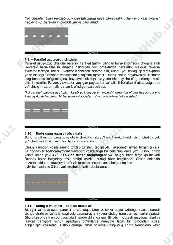 baravari miqdorida jarima belgilanadi. play video 1.8. – enli uzuq-uzuq shtrix chiziq enli uzuq-uzuq chiziq tezlanish yoki sekinlanish bo'lagini yo'lning asosiy qismidan ajratib turadi. transport vositalari ushbu chiziq bilan ajratilgan bo'lakda tezlanish olib, asosiy yo'lga qo'shilishlari yoki asosiy yo'ldan ushbu bo'lakka o'tib keyin tezlikni pasaytirishlari kerak. bundan ko'zlangan asosiy maqsad yo'lning asosiy qismidagi transport vositalarining yuqori tezligiga xalaqit qilmaslikdan iborat. yo'l chiziqlari bilan belgilab qo'yilgan talablarga rioya qilmaganlik uchun eng kam oylik ish haqining 0,5 baravari miqdorida jarima belgilanadi. play video 1.9. – parallel uzuq-uzuq chiziqlar parallel uzuq-uzuq chiziqlar reversiv harakat tashkil qilingan harakat bo'lagini chegaralaydi. reversiv harakatlanish amalga oshirilgan yo'l bo'laklarida harakatni maxsus reversiv svetofor tartibga soladi. svetofor o'chirilgan holatda esa, ushbu yo'l bo'lagi qarama-qarshi yo'nalishdagi transport vositalarining oqimini ajratadi. ushbu chiziq haydovchiga nisbatan o'ng tomonda bo'lgandagina, haydovchi chiziqni o'z yo'nalishi bo'yicha o'ng tomonga kesib o'tishi mumkin. reversiv svetofor yoqilgan paytda bir yo'nalishli bo'laklarni ajratayotgan bu yo'l chizig'ini zarur …