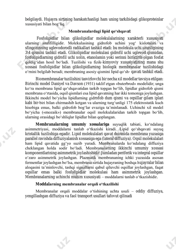 i va oqsillar gilam iplari kabi bir-biri bilan chirmashib ketgan va ularning turg‘unligi 175 elektrostatik kuch hisobiga emas, balki gidrofob bog‘lar evaziga ta’minlanadi. uchinchi xil model bo‘yicha («mozaik») membranalar oqsil molekulalaridan tarkib topgan bo‘lib, ularning orasidagi bo‘shliqlar lipidlar bilan qoplangan. membranalarning umumiy xossalariga suyuqlik tabiati, ko‘ndalang asimmetriyasi, moddalarni tanlab o‘tkazishi kiradi. lipid qo‘shqavati suyuq kristallik tuzilishiga egadir. lipid molekulalari qavat doirasida membrana yuzasiga parallel ravishda diffuziyalanish xossasiga ega (lateral diffuziya). oqsil molekulalari ham lipid qavatida gg‘yo suzib yuradi. membranalarda ko‘ndalang diffuziya cheklangan holda sodir bo‘ladi. membranalarning ikkinchi umumiy xossasi komponentlarining asimmetrik joylashishidir. jumladan periferik va integral oqsillar o‘zaro asimmetrik joylashgan. plazmatik membrananing ichki yuzasida asosan fermentlar joylashgan bo‘lsa, membrana sirtida hujayraning boshqa hujayralar bilan aloqasini ta’minlovchi, tashqi signallarni qabul qiluvchi oqsillar joylashgan, faqat oqsillar emas balki fosfolipidlar molekulasi ham asimmetrik joylashgan. membranalarning uchinchi muhim xususiyati – moddalarni tanlab o‘tkazishidir. moddalarning membranalar orqali o‘tkazilishi membranalar orqali moddalar o‘tishining uchta usuli – …