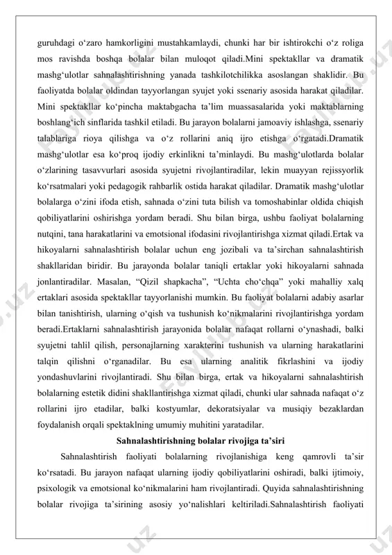 y xalq ertaklari asosida spektakllar tayyorlanishi mumkin. bu faoliyat bolalarni adabiy asarlar bilan tanishtirish, ularning o‘qish va tushunish ko‘nikmalarini rivojlantirishga yordam beradi.ertaklarni sahnalashtirish jarayonida bolalar nafaqat rollarni o‘ynashadi, balki syujetni tahlil qilish, personajlarning xarakterini tushunish va ularning harakatlarini talqin qilishni o‘rganadilar. bu esa ularning analitik fikrlashini va ijodiy yondashuvlarini rivojlantiradi. shu bilan birga, ertak va hikoyalarni sahnalashtirish bolalarning estetik didini shakllantirishga xizmat qiladi, chunki ular sahnada nafaqat o‘z rollarini ijro etadilar, balki kostyumlar, dekoratsiyalar va musiqiy bezaklardan foydalanish orqali spektaklning umumiy muhitini yaratadilar. sahnalashtirishning bolalar rivojiga ta’siri sahnalashtirish faoliyati bolalarning rivojlanishiga keng qamrovli ta’sir ko‘rsatadi. bu jarayon nafaqat ularning ijodiy qobiliyatlarini oshiradi, balki ijtimoiy, psixologik va emotsional ko‘nikmalarini ham rivojlantiradi. quyida sahnalashtirishning bolalar rivojiga ta’sirining asosiy yo‘nalishlari keltiriladi.sahnalashtirish faoliyati bolalarning nutqini rivojlantirishda muhim vosita hisoblanadi. rolli o‘yinlar, mini spektakllar va ertaklarni sahnalashtirish jarayonida bolalar turli personajlarning dialoglarini ijro etadilar, bu esa ularning so‘z boyligini kengaytiradi va nutqining ravonligini oshiradi. masalan, …