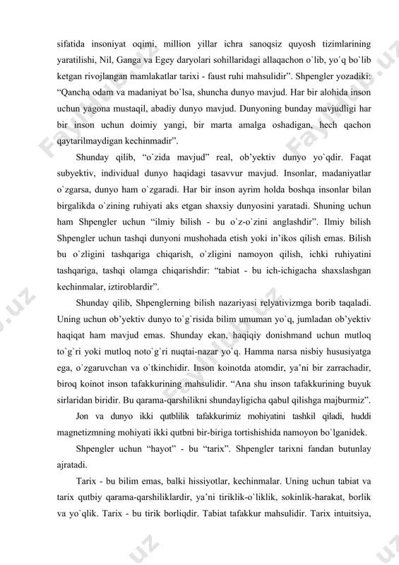 bilish nazariyasi relyativizmga borib taqaladi. uning uchun ob’yektiv dunyo tо`g`risida bilim umuman yо`q, jumladan ob’yektiv haqiqat ham mavjud emas. shunday ekan, haqiqiy donishmand uchun mutloq tо`g`ri yoki mutloq notо`g`ri nuqtai-nazar yо`q. hamma narsa nisbiy hususiyatga ega, о`zgaruvchan va о`tkinchidir. inson koinotda atomdir, ya’ni bir zarrachadir, biroq koinot inson tafakkurining mahsulidir. “ana shu inson tafakkurining buyuk sirlaridan biridir. bu qarama-qarshilikni shundayligicha qabul qilishga majburmiz”. jon va dunyo ikki qutblilik tafakkurimiz mohiyatini tashkil qiladi, huddi magnetizmning mohiyati ikki qutbni bir-biriga tortishishida namoyon bо`lganidek. shpengler uchun “hayot” - bu “tarix”. shpengler tarixni fandan butunlay ajratadi. tarix - bu bilim emas, balki hissiyotlar, kechinmalar. uning uchun tabiat va tarix qutbiy qarama-qarshiliklardir, ya’ni tiriklik-о`liklik, sokinlik-harakat, borlik va yо`qlik. tarix - bu tirik borliqdir. tabiat tafakkur mahsulidir. tarix intuitsiya, mushohada mahsulidir. fan va mantiq hayotni о`ldiradi. fan borliqni tushuntirib berish uchun emas, balki moslashish uchun kerak, ya’ni amaliy texnik ahamiyatga ega. bilish “hokimiyatga intilishning” qurolidir. tarixni …