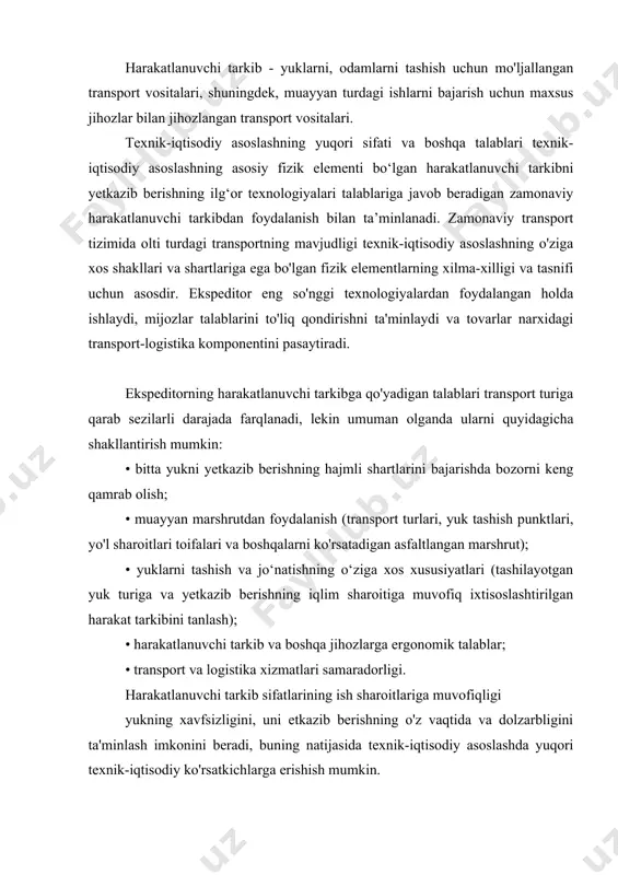 ni to'liq qondirishni ta'minlaydi va tovarlar narxidagi transport-logistika komponentini pasaytiradi. ekspeditorning harakatlanuvchi tarkibga qo'yadigan talablari transport turiga qarab sezilarli darajada farqlanadi, lekin umuman olganda ularni quyidagicha shakllantirish mumkin: • bitta yukni yetkazib berishning hajmli shartlarini bajarishda bozorni keng qamrab olish; • muayyan marshrutdan foydalanish (transport turlari, yuk tashish punktlari, yo'l sharoitlari toifalari va boshqalarni ko'rsatadigan asfaltlangan marshrut); • yuklarni tashish va jo‘natishning o‘ziga xos xususiyatlari (tashilayotgan yuk turiga va yetkazib berishning iqlim sharoitiga muvofiq ixtisoslashtirilgan harakat tarkibini tanlash); • harakatlanuvchi tarkib va ​​boshqa jihozlarga ergonomik talablar; • transport va logistika xizmatlari samaradorligi. harakatlanuvchi tarkib sifatlarining ish sharoitlariga muvofiqligi yukning xavfsizligini, uni etkazib berishning o'z vaqtida va dolzarbligini ta'minlash imkonini beradi, buning natijasida texnik-iqtisodiy asoslashda yuqori texnik-iqtisodiy ko'rsatkichlarga erishish mumkin. xizmat ko'rsatish sifatini yetkazib berish va tahlil qilishda ekspeditorning talablarini aniqlash uchun ish sharoitlari to'rt guruhga bo'linadi: transport, yo'l, iqlim va tashkiliy-texnik. tashish shartlari yukning turi va xususiyati, tashish hajmi, yuk …