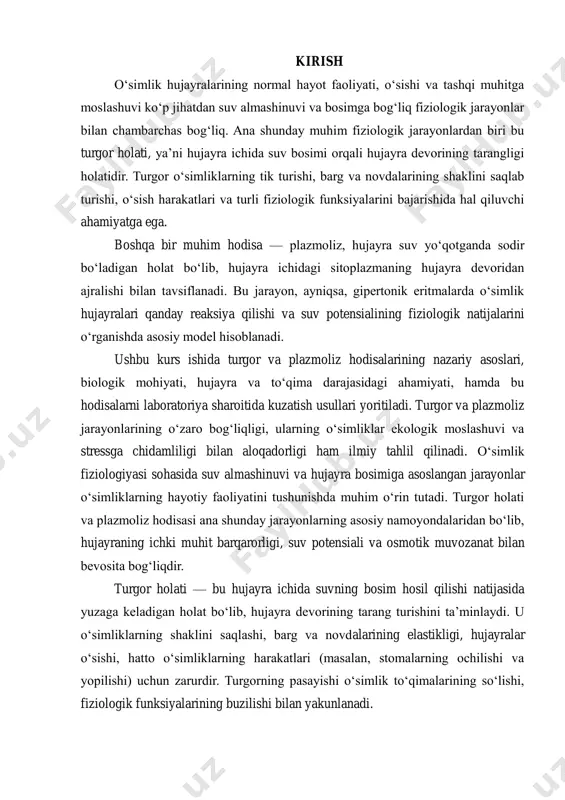 asoslangan jarayonlar o‘simliklarning hayotiy faoliyatini tushunishda muhim o‘rin tutadi. turgor holati va plazmoliz hodisasi ana shunday jarayonlarning asosiy namoyondalaridan bo‘lib, hujayraning ichki muhit barqarorligi, suv potensiali va osmotik muvozanat bilan bevosita bog‘liqdir. turgor holati — bu hujayra ichida suvning bosim hosil qilishi natijasida yuzaga keladigan holat bo‘lib, hujayra devorining tarang turishini ta’minlaydi. u o‘simliklarning shaklini saqlashi, barg va novdalarining elastikligi, hujayralar o‘sishi, hatto o‘simliklarning harakatlari (masalan, stomalarning ochilishi va yopilishi) uchun zarurdir. turgorning pasayishi o‘simlik to‘qimalarining so‘lishi, fiziologik funksiyalarining buzilishi bilan yakunlanadi. plazmoliz hodisasi esa hujayra suvini yo‘qotib, ichki plazmatik membrananing hujayra devoridan ajralib qolishi holatidir. bu jarayon gipertonik muhitga tushirilgan o‘simlik hujayralarida sodir bo‘ladi va u osmotik jarayonlarni, shuningdek, hujayra stressga qanday munosabatda bo‘lishini o‘rganishda juda muhim model hisoblanadi. mazkur kurs ishida turgor va plazmoliz hodisalarining nazariy va amaliy jihatlari, ularning hujayra faoliyatidagi o‘rni, fiziologik va ekologik ahamiyati, hamda laboratoriyada kuzatish metodikasi chuqur o‘rganiladi. shuningdek, ushbu jarayonlar orqali o‘simliklarning …