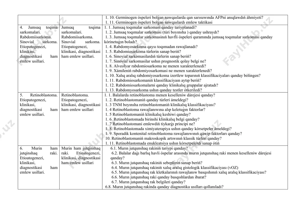 leri qaysı kletkalardan kelip shıǵadı? 1. 3.germinogen óspeleriniń gistologik bóliniwi? 1. 4. germinogen óspeler kóbinese qay jerde jaylasqan? 1. 5. germinogen óspeleriniń klinikalıq kórinisi qanday? 1. 6. nege klinicislar germinogen óspelerni " ájayıp óspeler" dep atawganini túsintiriń. 1. 7. balalarda mayeklik óspeleri klinikalıq tárepten qanday kórinetuǵın boladı? 1. 8. moyak óspeleriniń tiykarǵı belgisi ne? 1. 9. germinogen óspelerni kesellikti anıqlawlawdıń eń zárúrli usılların sanap ótiń? 1. 10. germinogen óspeleri bolǵan nawqaslarda qan sarısuwında afpni anıqlawdıń áhmiyeti? 1. 11. germinogen óspeleri bolǵan nawqaslardı emlew taktikasi 4. jumsaq toqima sarkomalari. rabdomiisarkoma. sinovial sarkoma. etiopatogenezi, klinikasi, diagnostikasi ham emlew usillari. jumsaq toqima sarkomalari. rabdomiisarkoma. sinovial sarkoma. etiopatogenezi, klinikasi, diagnostikasi ham emlew usillari. 1. 1. jumsaq toqımalar sarkomasi qanday tariyplanadi? 1. 2. jumsaq toqımalar sarkomasi (túri boyınsha ) qanday ushraydı? 1. 3. jumsaq toqımalar sarkomasinıń havfli óspeleri quramında jumsaq toqımalar sarkomasi qanday kórinetuǵın boladı? 1. 4. rabdomyosarkoma qaysı toqımadan rawajlanadı? 1. 5. rabdomiosarkoma túrlerin …