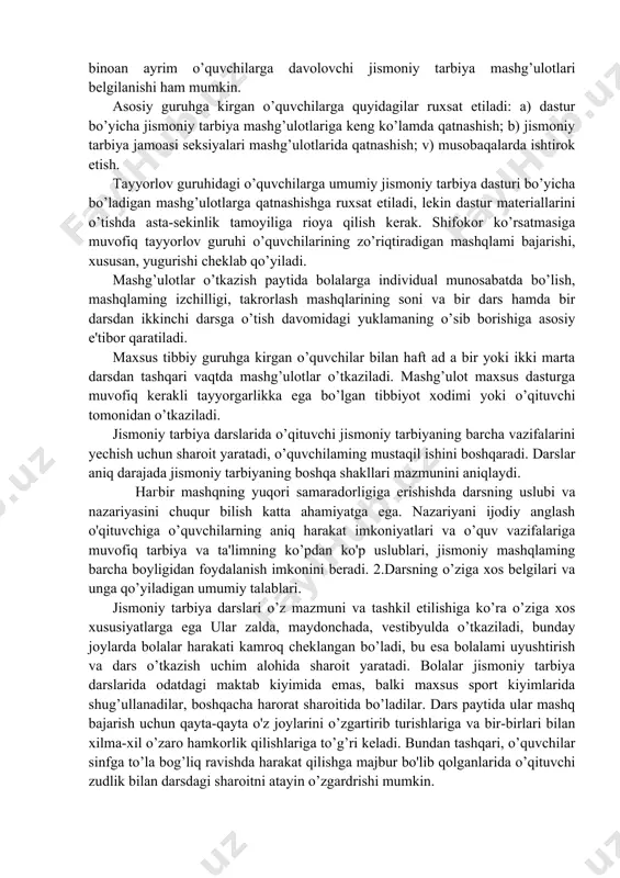 uvchilar sog'lig’ining holati bo’yicha uch guruhga bo’linadi. asosiy, tayyorlov va maxsus. bo’yicha davlat ta'lim standarti dasturidagi maxsus vazifalar tarzida asosiy guruhga jismoniy rivojlanishi va salomatligi hech bir kamchiliksiz, shuningdek, salomatligida sezilarsiz darajada nuqsoni bo’lib, yetarlicha jismoniy tayyorlangan o’quvchilar kiradi. tayyorlov guruhiga jismoniy rivojlanishida va salomatligida sal og’ish bo’lgan hamda jismoniy jihatdan kam tayyorlangan o’quvchilar kiradi. sogtig’ida doimiy yoki vaqtincha xususiyatli jiddiy nuqsoni bo’lgan o’quvchilar maxsus guruhga ajratiladi. ayrim o’quvchilar salomatligi yaxshilanguncha ma'liun vaqtga jismoniy mashg’ulotlardan butunlay ozod qilinadi. zarur holatiarda muayyan ko’rsatmalarga binoan ayrim o’quvchilarga davolovchi jismoniy tarbiya mashg’ulotlari belgilanishi ham mumkin. asosiy guruhga kirgan o’quvchilarga quyidagilar ruxsat etiladi: a) dastur bo’yicha jismoniy tarbiya mashg’ulotlariga keng ko’lamda qatnashish; b) jismoniy tarbiya jamoasi seksiyalari mashg’ulotlarida qatnashish; v) musobaqalarda ishtirok etish. tayyorlov guruhidagi o’quvchilarga umumiy jismoniy tarbiya dasturi bo’yicha bo’ladigan mashg’ulotlarga qatnashishga ruxsat etiladi, lekin dastur materiallarini o’tishda asta-sekinlik tamoyiliga rioya qilish kerak. shifokor ko’rsatmasiga muvofiq tayyorlov guruhi o’quvchilarining zo’riqtiradigan mashqlami bajarishi, …