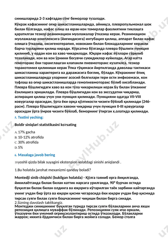 ига) интубация қилиш, аппарат билан нафас олишга ўтказиш, оксигенотерапия, новокаин билан блокадаларнинг керакли барча турларини қилиш киради. кўрсатма бўлганда плевра бўшлиги пункция қилиниб, у ердан кон ва хаво чикарилади. юқори нафас йўллари сўрилиб тозаланади, кон ва кон ўрнини босувчи суюкдиклар куйилади. агар катта гемоторакс ёки таранглашган клапанли пневмоторакс кузатилса, тезкор торакотомия қилиниши керак ўпка тўқимаси йиртилганда даволаш тактикаси шикастланиш характерига ва даражасига боғлиқ. бўлади. кўкракнинг ёпиқ шикастланишларида уларнинг асосий белгилари тери ости эмфиземаси, кон туфлаш ва оғир шикастланишларда гемопневмоторакс бўлиб хисобланади. плевра бўшлигидаги хаво ва кон тўла чикарилиши керак бу билан ўпканинг ёзилишига эришилади. плевра бўшлигидан кон ва экссудатни чиқариш, аспирация қилиш учун уни пункция қилинади. пункцияни одатда vii-viii ковургалар орасидан, ўрта ёки орқа қўлтикости чизиги бўйлаб қилинади (246-расм). плевра бўшлигидаги хавони чиқариш учун пункция ii-iii қовурғалар орасидан ўрта ўмров чизиги бўйлаб, беморнинг ўтирган х,олатида қилинади. 5. testini yeching: boldir siniqlari statistikasini koʼrsating a. 17% gacha b. 10-12% atrofida c. …