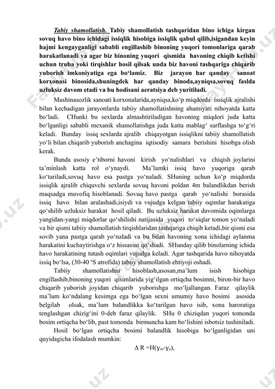 an aniqlanadi. g1 = bu erda g1 - chiqarilib tashlanishi kerak bo‘lgan havo miqdori, kg/ os; qort - ortiqcha issiqlik miqdori, kg; t - oqim bilan berilayotgan havoning issiqligi, os; t - chiqarib yuborilayotgan havoning issiqligi, os. tabiy shamollatish. tabiy shamollatish tashqaridan bino ichiga kirgan sovuq havo bino ichidagi issiqlik hisobiga issiqlik qabul qilib,isigandan keyin hajmi kengayganligi sababli engillashib binoning yuqori tomonlariga qarab harakatlanadi va agar biz binoning yuqori qismida havoning chiqib ketishi uchun truba yoki tirqishlar hosil qilsak unda biz havoni tashqariga chiqarib yuborish imkoniyatiga ega bo‘lamiz. biz jarayon har qanday sanoat korxonasi binosida,shuningdek har qanday binoda,ayniqsa,sovuq faslda uzluksiz davom etadi va bu hodisani aeratsiya deb yuritiladi. mashinasozlik sanoati korxonalarida,ayniqsa,ko‘p miqdorda issiqlik ajralishi bilan kechadigan jarayonlarda tabiiy shamollatishning ahamiyati nihoyatda katta bo‘ladi. chunki bu sexlarda almashtiriladigan havoning miqdori juda katta bo‘lganligi sababli mexanik shamollatishga juda katta mablag‘ sarflashga to‘g‘ri keladi. bunday issiq sexlarda ajralib chiqayotgan issiqlikni tabiiy shamollatish yo‘li …