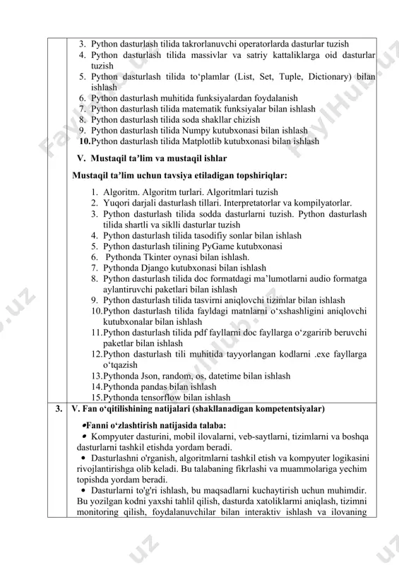ida fayldagi matnlarni o‘xshashligini aniqlovchi kutubxonalar bilan ishlash 11. python dasturlash tilida pdf fayllarni doc fayllarga o‘zgaririb beruvchi paketlar bilan ishlash 12. python dasturlash tili muhitida tayyorlangan kodlarni .exe fayllarga o‘tqazish 13. pythonda json, random, os, datetime bilan ishlash 14. pythonda pandas bilan ishlash 15. pythonda tensorflow bilan ishlash 3. v. fan o‘qitilishining natijalari (shakllanadigan kompetentsiyalar) · fanni o‘zlashtirish natijasida talaba: · kompyuter dasturini, mobil ilovalarni, veb-saytlarni, tizimlarni va boshqa dasturlarni tashkil etishda yordam beradi. · dasturlashni o'rganish, algoritmlarni tashkil etish va kompyuter logikasini rivojlantirishga olib keladi. bu talabaning fikrlashi va muammolariga yechim topishda yordam beradi. · dasturlarni to'g'ri ishlash, bu maqsadlarni kuchaytirish uchun muhimdir. bu yozilgan kodni yaxshi tahlil qilish, dasturda xatoliklarmi aniqlash, tizimni monitoring qilish, foydalanuvchilar bilan interaktiv ishlash va ilovaning iste'molchisining talablari va tashriflari bo'yicha tuzatilishini o'z ichiga oladi. 4. vi. taʼlim texnologiyalari va metodlari: · maʼruzalar; · amaliy ishlarni bajarish va xulosalash; · interfaol keys-stadilar; · …