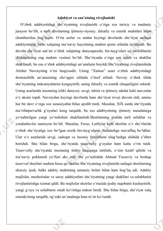 bu yo‘nalishda ahmad yassaviy va boshqa tasavvuf shoirlari muhim hissa qo‘shdilar.she’riyatning rivojlanishi nafaqat shoirlarning shaxsiy ijodi, balki adabiy muhitning umumiy holati bilan ham bog‘liq edi. adabiy majlislar, mushoiralar va saroy adabiyotlari she’riyatning yangi shakllari va uslublarini rivojlantirishga xizmat qildi. bu majlislar shoirlar o‘rtasida ijodiy raqobatni kuchaytirib, yangi g‘oya va uslublarni sinab ko‘rishga imkon berdi. shu bilan birga, she’riyat xalq orasida keng tarqalib, og‘zaki an’analarga ham ta’sir ko‘rsatdi. asosiy janrlar: g‘azal, qasida, doston, tarixiy asarlar o‘zbek adabiyotidagi asosiy janrlar orasida g‘azal, qasida, doston va tarixiy asarlar alohida o‘rin tutadi. ushbu janrlarning har biri o‘ziga xos xususiyatlari va maqsadlari bilan ajralib turadi, lekin ularning barchasi o‘zbek xalqining ma’naviy va madaniy hayotini boyitishga xizmat qildi.g‘azal o‘zbek she’riyatining eng muhim va keng tarqalgan janrlaridan biridir. g‘azal o‘zining nozik his-tuyg‘ulari, o‘lchovli ritmi va chuqur mazmuni bilan ajralib turadi. bu janrda sevgi, o‘z-o‘zini anglash va tasavvufiy g‘oyalar asosiy o‘rin tutadi. g‘azalda shoir o‘z ichki kechinmalarini, sevgi …