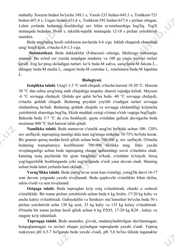 o‘yimliligi bilan ajralib turadi. masalan, v. dalakyan va x. rahmanovalaming ma’lumoti bo'yicha (1986), bedaning shonalash davrida bir kilogramm ko'kati tarkibida 0,20 oziq birligi va 30 g hazm bo‘ladigan oqsil, 1 kg pichanida 0,47 oziq birligi va 90 g oqsil mavjud. bedaning tarkibida kalsiy, fosfor, oson hazm bo‘ladigan oqsil, hayvonlar hayoti uchun zarur bo'lgan vitaminlar mavjud. bedaning ko‘kati sersuv mollar tez o‘sadi, suyagi baquwat bo'ladi. beda agrotexnika ahamiyatiga ham ega. bedadan bo'shagan yrlar boshqa o'simliklar uchun eng yaxshi o'tmishdosh bo'ladi, chunki ko'p yillik beda 1 ga yerda 250-340 kg azot to'playdi, 150-184 s ildiz qoldiqlari yig'iladi. tuproq tarkibida 1,58% gacha chirindi ko'payadi. beda meliorativ o'simlik hamdir, chunki beda ekilgan yerlarda tuzlaming miqdori kamayadi, bu beda qalin ekib tuproq yuzasidan bug'lanish ancha kamayishiga, tuzning bir qismi hosil bilan ketishijga, beda sug'orilganda tuzlaming yuvilishiga va bedaning ildizi chuqur q&tlamlaridagi suvdan foydalanganligi tufayli sizot suvlar yuqoriga ko'tarilmasligiga bog'liqdir. psuea ilmiy tadqiqot instituti ma’lumoti bo'yicha, …