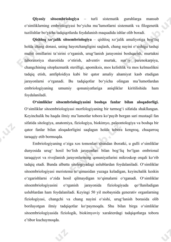 ta sitologiyadagi uslublardan foydalaniladi. o‘simliklar sitoembriologiyasi meristema to‘qimasidan yuzaga keladigan, keyinchalik keskin o‘zgarishlarni o‘zida hosil qilmaydigan to‘qimalarni o‘rganadi. o‘simliklar sitoembriologiyasini o‘rganish jarayonida fiziologiyada qo‘llaniladigan uslublardan ham foydalaniladi. keyingi 50 yil mobaynida generativ organlarning fiziologiyasi, changchi va chang nayini o‘sishi, urug‘lanish borasida olib borilayotgan ilmiy tadqiqotlar ko‘paymoqda. shu bilan birga o‘simliklar sitoembriologiyasida fiziologik, biokimyoviy xarakterdagi tadqiqotlarga tobora e’tibor kuchaymoqda. o‘simliklarning sitologiyasi fanidan bizga ma’lumki, sporogenez, gametofit va murtakni rivojlanishi bitta hujayradan boshlanadi. urug‘lanish bu ikkita hujayrani o‘zaro muloqoti va nihoyat ularni qo‘shilishidan iborat. bu o‘simliklar sitoembriologiyasiga bog‘liq jarayonlar hujayra darajasida ro‘y berishini anglatadi. o‘simliklar embriologiyasini sitologiya bilan aloqadorligi haqida ayrim tadqiqotchilar embriologiyani jinsiy ko‘payish sitologiyasi deb qaraydilar. biroq bunday nuqtai nazar to‘g‘ri emas, chunki uni o‘ziga xos vazifalari mavjud, embriologlar uni muvaffaqiyatli tarzda hal etishmoqda. o‘simliklarning ko‘payishi jinsiy va jinssiz, nasllarni gallanishi bilan bog‘liq holda sodir bo‘ladi. o‘simlikda ro‘y beradigan meyoz jarayonini o‘rganishda embiriologlar, sitologlar va genetiklarning qarashlari, nuqtai nazarlari o‘zaro …