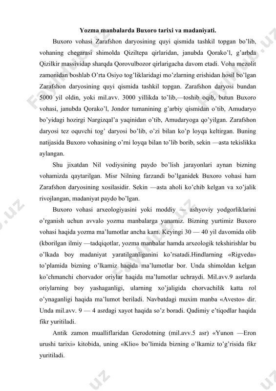 atdagi muxim manba «avesto» dir. unda mil.avv. 9 — 4 asrdagi xayot haqida so’z boradi. qadimiy e’tiqodlar haqida fikr yuritiladi. antik zamon mualliflaridan gerodotning (mil.avv.5 asr) «yunon —eron urushi tarixi» kitobida, uning «klio» bo’limida bizning o’lkamiz to’g’risida fikr yuritiladi. ko’z ilg’amas kengliklarda xayot kechiruvchi massagetlar xo’jaligi, qurol —yarog’i, taqinchoqlari umuman turmush tarzi haqida fikr yuritiladi. shuningdek, bu davrda yashagan boshqa tarixchilar kvant kurstiy ruf, arrian, polien singari "mualliflar mil.avv. iv asr voqealari haqida fikr yuritganlar. ayniqsa ular makedoniyalik aleksandr yurishlarini bayon qiladilar. u bilan bog’liq voqealarga tayanib, bizning o’lkamizning xo’jalik hayoti haqida fikr yuritadilar. bu asarlarda bevosita buxoro deb nomlanib, zarafshonning quyi kismidagi joylar haqida gapirilmagan bo’lsada, voqealar bayoni shu joy haqida tushuncha hosil qilish imkonini beradi. antik zamon yozuvchilaridan faqat arrianning «aleksandr yurishlari» asarida kuyi zarafshon vohasida kad kutargan bagi qal’asi haqida bir marta aytib o’tiladi. qadimiy aholi massagetlar karmanadan quyi zarafshongacha bo’lgan xududlarda yashaganlar. massagetlar ittifogining 5 ta …