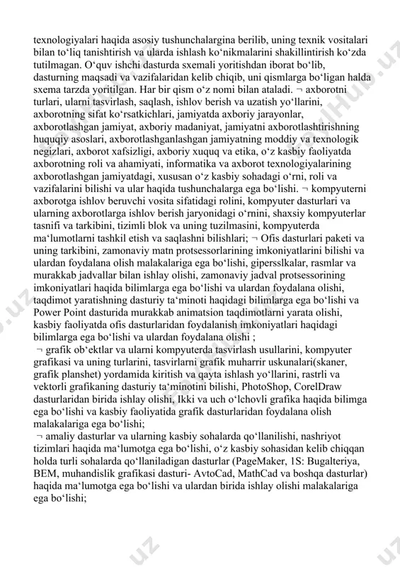 i va ular haqida tushunchalarga ega bo‘lishi. kompyuterni axborotga ishlov beruvchi vosita sifatidagi rolini, kompyuter dasturlari va ularning axborotlarga ishlov berish jaryonidagi o‘rnini, shaxsiy kompyuterlar tasnifi va tarkibini, tizimli blok va uning tuzilmasini, kompyuterda ma‘lumotlarni tashkil etish va saqlashni bilishlari; ofis dasturlari paketi va uning tarkibini, zamonaviy matn protsessorlarining imkoniyatlarini bilishi va ulardan foydalana olish malakalariga ega bo‘lishi, gipersslkalar, rasmlar va murakkab jadvallar bilan ishlay olishi, zamonaviy jadval protsessorining imkoniyatlari haqida bilimlarga ega bo‘lishi va ulardan foydalana olishi, taqdimot yaratishning dasturiy ta‘minoti haqidagi bilimlarga ega bo‘lishi va power point dasturida murakkab animatsion taqdimotlarni yarata olishi, kasbiy faoliyatda ofis dasturlaridan foydalanish imkoniyatlari haqidagi bilimlarga ega bo‘lishi va ulardan foydalana olishi ; grafik ob‘ektlar va ularni kompyuterda tasvirlash usullarini, kompyuter grafikasi va uning turlarini, tasvirlarni grafik muharrir uskunalari(skaner, grafik planshet) yordamida kiritish va qayta ishlash yo‘llarini, rastrli va vektorli grafikaning dasturiy ta‘minotini bilishi, photoshop, coreldraw dasturlaridan birida ishlay olishi, ikki va uch …
