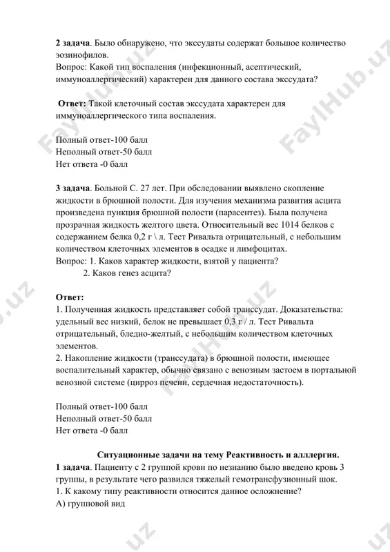 юшной полости (парасентез). была получена прозрачная жидкость желтого цвета. относительный вес 1014 белков с содержанием белка 0,2 г \ л. тест ривальта отрицательный, с небольшим количеством клеточных элементов в осадке и лимфоцитах. вопрос: 1. каков характер жидкости, взятой у пациента? 2. каков генез асцита? ответ: 1. полученная жидкость представляет собой транссудат. доказательства: удельный вес низкий, белок не превышает 0,3 г / л. тест ривальта отрицательный, бледно-желтый, с небольшим количеством клеточных элементов. 2. накопление жидкости (транссудата) в брюшной полости, имеющее воспалительный характер, обычно связано с венозным застоем в портальной венозной системе (цирроз печени, сердечная недостаточность). полный ответ-100 балл неполный ответ-50 балл нет ответа -0 балл ситуационные задачи на тему реактивность и алллергия. 1 задача. пациенту с 2 группой крови по незнанию было введено кровь 3 группы, в результате чего развился тяжелый гемотрансфузионный шок. 1. к какому типу реактивности относится данное осложнение? а) групповой вид б) индивидуальный* v) специфический g) неспецифический г) …