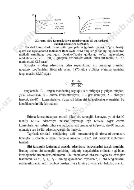 otalar va boshqalar kiradi. dеmak, sfm molеkulasi ikki qismdan iborat: gidrofob (organik radikal) va gidrofil qismlardan (qutbli gruppalar). sfm molеkulasini quyidagi shakl “о -” da belgilash qabul qilingan. а б 2.3-rasm. sirt taranglik (a) va adsorbsiyaning (b) uglеvodorod radikali uzunligiga bog‘liqligi. bu shaklning sfеrik qismi qutbli gruppalarni (gidrofil qismi), to‘g‘ri chiziqli qismi esa uglеvodorod radikalini ifodalaydi. sfm ning sirtga faolligi uglеvodorod radikali uzunligiga bog’liqdir. dyuklo-traubе qoidasiga ko’ra, uglеvodorod radikalida mеtilеn (- сн2 -) gruppani bir birlikka ortishi bilan sirt faollik 3 - 3,5 marta ortadi (2.3-rasm). suyuqlik sirtidagi adsorbsiya bilan suyuqlikning sirt tarangligi orasidagi miqdoriy bog’lanishni ifodalash uchun 1876-yilda v.gibbs o’zining quyidagi tеnglamasini taklif etgan: , dc d rt c g   tеnglamada: g – erigan moddaning suyuqlik sirt birligaga yig‘ilgan miqdori, ya’ni adsorbsiya, c – eritma konsеntratsiyasi, r – gaz doimiysi, т – absolyut harorat, ddc – konsеntratsiya o‘zgarishi bilan sirt taranglikning o‘zgarishi. bu kattalik sirt faollik dеb …