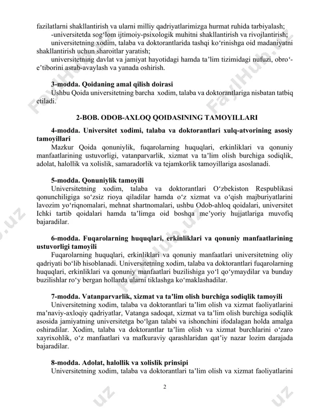 zm, separatizm, fundamentalizm va “ommaviy madaniyat”ning taʼsiri hamda xurujlaridan himoya qilish; -mazkur nomaqbul xatti-harakatlar sodir etilishining sabab va shart- sharoitlarini aniqlash va ularni bartaraf etish; -xodim, talaba va doktorantlarni yuksak huquqiy ong, oʻzbekiston respublikasining konstitutsiyasi, qonunlari va boshqa normativ-huquqiy hujjatlariga qatʼiy rioya qilish ruhida tarbiyalash; -xodim, talaba va doktorantlarda fuqarolarning huquqlari, erkinliklari va manfaatlarini doimo hurmat qilish va himoya qilish koʻnikmasini shakllantirish va yuksaltirish; -xodim, talaba va doktorantlarda vatanparvarlik, yuksak maʼnaviy-axloqiy fazilatlarni shakllantirish va ularni milliy qadriyatlarimizga hurmat ruhida tarbiyalash; -universitetda sogʻlom ijtimoiy-psixologik muhitni shakllantirish va rivojlantirish; universitetning xodim, talaba va doktorantlarida tashqi koʻrinishga oid madaniyatni shakllantirish uchun sharoitlar yaratish; universitetning davlat va jamiyat hayotidagi hamda taʼlim tizimidagi nufuzi, obroʻ-eʼtiborini asrab-avaylash va yanada oshirish. 3-modda. qoidaning amal qilish doirasi ushbu qoida universitetning barcha xodim, talaba va doktorantlariga nisbatan tatbiq etiladi. 2-bob. odob-axloq qoidasining tamoyillari 4-modda. universitet xodimi, talaba va doktorantlari xulq-atvorining asosiy tamoyillari mazkur qoida qonuniylik, fuqarolarning huquqlari, erkinliklari va …
