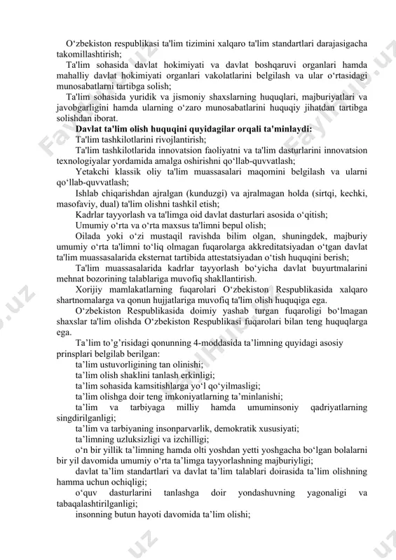 ekiston respublikasida xalqaro shartnomalarga va qonun hujjatlariga muvofiq ta'lim olish huquqiga ega. o‘zbekiston respublikasida doimiy yashab turgan fuqaroligi bo‘lmagan shaxslar ta'lim olishda o‘zbekiston respublikasi fuqarolari bilan teng huquqlarga ega. ta’lim to’g’risidagi qonunning 4-moddasida ta’limning quyidagi asosiy prinsplari belgilab berilgan: ta’lim ustuvorligining tan olinishi; ta’lim olish shaklini tanlash erkinligi; ta’lim sohasida kamsitishlarga yo‘l qo‘yilmasligi; ta’lim olishga doir teng imkoniyatlarning ta’minlanishi; ta’lim va tarbiyaga milliy hamda umuminsoniy qadriyatlarning singdirilganligi; ta’lim va tarbiyaning insonparvarlik, demokratik xususiyati; ta’limning uzluksizligi va izchilligi; o‘n bir yillik ta’limning hamda olti yoshdan yetti yoshgacha bo‘lgan bolalarni bir yil davomida umumiy o‘rta ta’limga tayyorlashning majburiyligi; davlat ta’lim standartlari va davlat ta’lim talablari doirasida ta’lim olishning hamma uchun ochiqligi; o‘quv dasturlarini tanlashga doir yondashuvning yagonaligi va tabaqalashtirilganligi; insonning butun hayoti davomida ta’lim olishi; jamiyatda pedagoglarni ijtimoiy himoya qilishning kafolatlanganligi; ta’lim tizimining dunyoviy xususiyatga egaligi; bilimlilik, qobiliyatlilik va iste’dodning rag‘batlantirilishi; ta’lim tizimida davlat va jamoat boshqaruvining uyg‘unligi; ta’lim faoliyati sohasidagi ochiqlik …