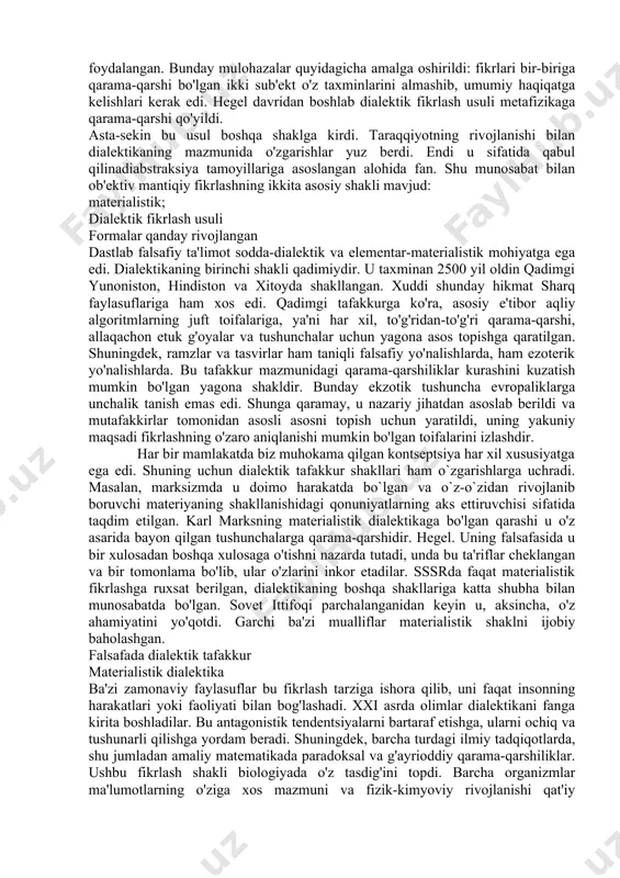 , dalillarni mohirona egallash va o'z fikrlarini to'g'ri ifodalash qobiliyatidir. bunday tafakkur refleksli, ya'ni ob'ektni o'rganish jarayonida va o'z ichidagi ziddiyatlarni aniqlash va tahlil qilishga qodir. mavjud va rivojlanayotganlar o'rtasida yaqin munosabatlar mavjud. masalan, materializmda ikkita nazariya birlashtiriladi: jismoniy dunyoning bilim mantig'i bilan birgalikda rivojlanishi. falsafada dialektik tafakkur asosan argumentatsiya uchun ishlatiladi. bu amalda qanday sodir bo'lganini ko'rib chiqamiz. dialektik fikrlashni rivojlantirish falsafada hind va yevropa falsafiy anʼanalari fikr yuritish sanʼatiga asoslanadi. ushbu usul aflotun kontseptsiyasi tufayli mashhur bo'lib, u odamlarning dialoglaridan foydalangan. bunday mulohazalar quyidagicha amalga oshirildi: fikrlari bir-biriga qarama-qarshi bo'lgan ikki sub'ekt o'z taxminlarini almashib, umumiy haqiqatga kelishlari kerak edi. hegel davridan boshlab dialektik fikrlash usuli metafizikaga qarama-qarshi qo'yildi. asta-sekin bu usul boshqa shaklga kirdi. taraqqiyotning rivojlanishi bilan dialektikaning mazmunida o'zgarishlar yuz berdi. endi u sifatida qabul qilinadiabstraksiya tamoyillariga asoslangan alohida fan. shu munosabat bilan ob'ektiv mantiqiy fikrlashning ikkita asosiy shakli mavjud: materialistik; dialektik fikrlash usuli formalar qanday …