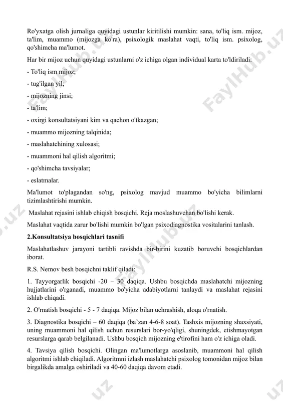 mijoz haqida dastlabki ma'lumotlarni olish. maslahatchi ularni ro'yxatga olish jurnalidan, mijozning taassurotlarini uchrashuvni amalga oshirgan xodimdan olishi mumkin. ro'yxatga olish jurnaliga quyidagi ustunlar kiritilishi mumkin: sana, to'liq ism. mijoz, ta'lim, muammo (mijozga ko'ra), psixologik maslahat vaqti, to'liq ism. psixolog, qo'shimcha ma'lumot. har bir mijoz uchun quyidagi ustunlarni o'z ichiga olgan individual karta to'ldiriladi: - to'liq ism mijoz; - tug'ilgan yil; - mijozning jinsi; - ta'lim; - oxirgi konsultatsiyani kim va qachon o'tkazgan; - muammo mijozning talqinida; - maslahatchining xulosasi; - muammoni hal qilish algoritmi; - qo'shimcha tavsiyalar; - eslatmalar. ma'lumot to'plagandan so'ng, psixolog mavjud muammo bo'yicha bilimlarni tizimlashtirishi mumkin. maslahat rejasini ishlab chiqish bosqichi. reja moslashuvchan bo'lishi kerak. maslahat vaqtida zarur bo'lishi mumkin bo'lgan psixodiagnostika vositalarini tanlash. 2.konsultatsiya bosqichlari tasnifi maslahatlashuv jarayoni tartibli ravishda bir-birini kuzatib boruvchi bosqichlardan iborat. r.s. nemov besh bosqichni taklif qiladi: 1. tayyorgarlik bosqichi -20 – 30 daqiqa. ushbu bosqichda maslahatchi mijozning hujjatlarini o'rganadi, muammo bo'yicha …
