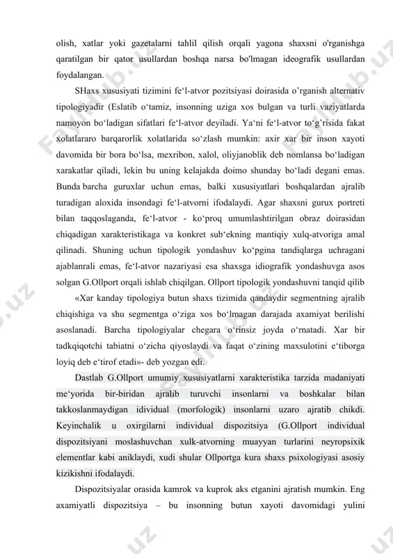 a elementlar qatorida intervyu olish, xatlar yoki gazetalarni tahlil qilish orqali yagona shaxsni o'rganishga qaratilgan bir qator usullardan boshqa narsa bo'lmagan ideografik usullardan foydalangan. shaxs xususiyati tizimini fe‘l-atvor pozitsiyasi doirasida o’rganish alternativ tipologiyadir (eslatib o‘tamiz, insonning uziga xos bulgan va turli vaziyatlarda namoyon bo‘ladigan sifatlari fe‘l-atvor deyiladi. ya‘ni fe‘l-atvor to‘g’risida fakat xolatlararo barqarorlik xolatlarida so‘zlash mumkin: axir xar bir inson xayoti davomida bir bora bo‘lsa, mexribon, xalol, oliyjanoblik deb nomlansa bo‘ladigan xarakatlar qiladi, lekin bu uning kelajakda doimo shunday bo‘ladi degani emas. bunda barcha guruxlar uchun emas, balki xususiyatlari boshqalardan ajralib turadigan aloxida insondagi fe‘l-atvorni ifodalaydi. agar shaxsni gurux portreti bilan taqqoslaganda, fe‘l-atvor - ko‘proq umumlashtirilgan obraz doirasidan chiqadigan xarakteristikaga va konkret sub‘ekning mantiqiy xulq-atvoriga amal qilinadi. shuning uchun tipologik yondashuv ko‘pgina tandiqlarga uchragani ajablanrali emas, fe‘l-atvor nazariyasi esa shaxsga idiografik yondashuvga asos solgan g.ollport orqali ishlab chiqilgan. ollport tipologik yondashuvni tanqid qilib «xar kanday tipologiya butun shaxs tizimida qandaydir …