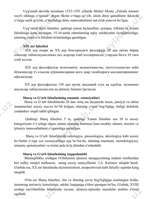 alsafa insonni xayrli ishlarga oʻrgatadi“ degan fikrini oʻrtaga qoʻyib, islom diniy qarashlarni ikkinchi oʻringa surib qo'yish, oʻtmishdagi diniy munosabatlarni rad etish ustuvor boʻlgan. uygʻonish davri falsafasi, qadimgi yunon faylasuflari, ayniqsa, aflotun va arastu falsafasiga katta tayangan, 15-16-asrda odamlarning aqliy salohiyatini rivojlantirishga, ularning o'zini o'zi bilishini ta'minlashga qaratilgan. xix asr falsafasi xix asr oxiri va xx asr boshlaridagi falsafada 20 dan ortiq yirik olimlar tabiatshunoslikka oid asarlar yozib qoldirishgan, ulardan bizga 10 tasi etib kelgan. xix asr falsafasida pozitivizm, neokantianstvo, neogegelyanstvo kabi yo'nalishlar o'z klassik ko'rinishlarini yangi davr talablariga moslashtirishning ifodasidir. xx asr falsafasida 150 dan ortiq ma'naviy etuk va odobli, mukammal insonlar tabiatshunoslik va ijtimoiy fanlarni o'rgangan. sharq va gʻarb falsafasining umumiy xususiyatlari sharq va gʻarb falsafalarida 20 dan ortiq asr davomida inson, jamiyat va tabiat muammolari asosiy mavzu boʻlib kelgan, ularning oʻzaro bogʻliqligi, birligi dialektik yondashuv orqali tahlil qilingan. qadimgi sharq falsafasi 5 ta, qadimgi yunon falsafasi esa 10 …