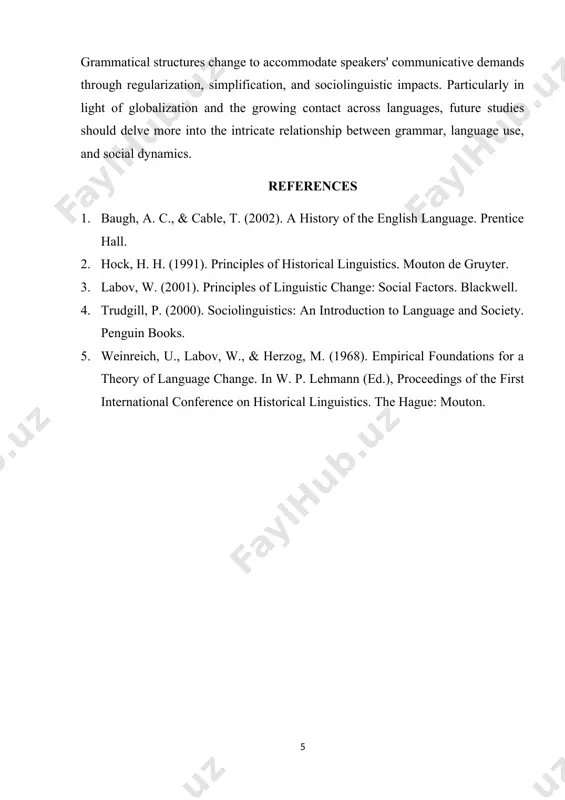 lements emphasize. language contact and stratification are two examples of social circumstances that have a significant impact on language and how grammatical structures evolve and spread throughout various populations. as labov puts it, "the structure of language is deeply rooted in its social use, and changes in social practices often lead to shifts in grammatical systems" [3]. conclusion as a result of its interaction with both internal linguistic systems and external social influences, grammar is a fundamental driver of language change. grammatical structures change to accommodate speakers' communicative demands through regularization, simplification, and sociolinguistic impacts. particularly in light of globalization and the growing contact across languages, future studies should delve more into the intricate relationship between grammar, language use, and social dynamics. references 1. baugh, a. c., & cable, t. (2002). a history of the english language. prentice hall. 2. hock, h. h. (1991). principles of historical linguistics. mouton de …