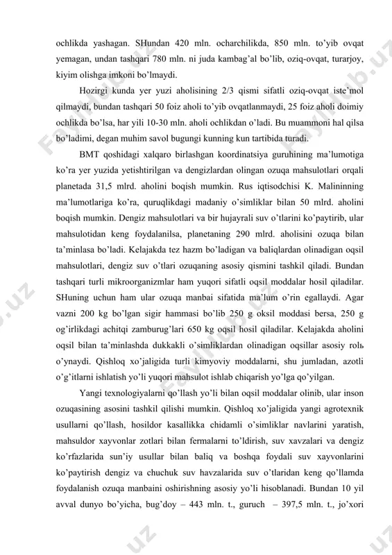 ydalanish ozuqa manbaini oshirishning asosiy yo’li hisoblanadi. bundan 10 yil avval dunyo bo’yicha, bug’doy – 443 mln. t., guruch – 397,5 mln. t., jo’xori -394,2 mln. t., kartoshka -227,3 mln. t., go’sht mahsulotlaridan: mol go’shti -46,6 mln. t., cho’chka go’shti -55,3 mln. t., qo’y go’shti 7 mln. t.. tayyorlangan. inson har oyda o’z og’irligiga teng ozuqa iste’mol qiladi. hisoblarga ko’ra insonga bir kunda 630-750 g. (2410 kkal), bir yilda esa 200-274 kg bug’doy kerak bo’ladi. bu mahsulotlarni yetishtirish uchun dehqon har bir gektar yerdan 5 t. atrofida hosil olib, yiliga 17 kishini boqishi lozim. hozirgi kunda texnologiyani o’rnida qo’llab quruqlikning kerakli joylaridan yaxshi foydalanilsa, 10 mlrd. aholini ozuqa bilan ta’minlash mumkin. er sharida foydalaniladigan yerlar 13,5 mlrd. gektariga teng. shundan 1,4 mlrd. ga madaniy yerlar (ekinzorlar, bog’lar), 1,1 mlrd. ga yer o’simlik o’stirish uchun yaroqsiz bo’lib qolgan, 4,4 mlrd. ga yer cho’l, chala cho’l, arktika, antarktida yuqori torfli cho’llar maydoni …