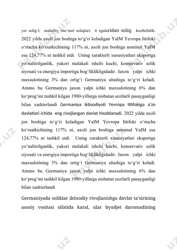 foydasining 95% solikdan ozod kilinadi. muximi kompaniya aksiyasida ishtirok etishdan olingan olingan dividendlarning 95 foizi solikdan ozod kilinishi mumkin. foyda solig‘i bo‘yicha asosiy ishtirok etuvchiga 10%, savdo solig‘i uchun - 15%. qo‘shma soliqlarining taqsimlanishi. 2-jadval soliqlarning soliq summasidagi ulushi (%da) № soliqlar nomi federatsiyalarga yerlarga jamoalarga 1. qqs 67,5 32,5 - 2. qo‘shimcha ajratmalar 1,5 1,5 - 3. daromad solig‘i 42,5 42,5 15,3 4. deklaratsiyalanmagan daromad 50,0 50,0 - 5. korporatsiya solig‘i 50,0 50,0 - 6. kosibchilik 9,0 9,0 82,0 germaniya respublikasida byudjetning markazlashmaganligi markaziy byudjet vositalarining mablag‘larining qayta taqsimlanishi bilan emas, balki byudjet daromadlarni manbalarining qonuniy biriktirilib qo‘yilishi bilan amalga oshiradi. har bir soliq bo‘yicha deyarli alohida ma’yoriy hujjatlar mavjud. germaniya respublikasida jismoniy shaxslardan olinadigan daromad solig‘i to‘g‘ri soliqlar ichida eng muhimi hisoblanadi. soliqqa tortish ob’ekti bo‘lib ish haqi, erkin kasb daromadlari, gonorarlar, kapital daromadlari, banklar jamg‘armalaridagi foizlar, ijara haqi, xususiy ish faoliyatidan olinadigan daromadlar va boshqalar kiradi. germaniya …