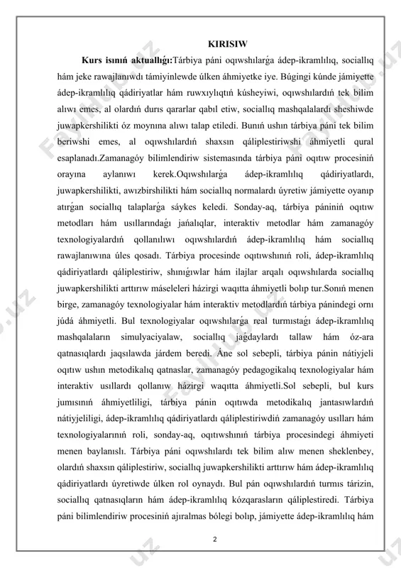 s keledi. sonday-aq, tárbiya pániniń oqıtıw metodları hám usıllarındaǵı jańalıqlar, interaktiv metodlar hám zamanagóy texnologiyalardıń qollanılıwı oqıwshılardıń ádep-ikramlılıq hám sociallıq rawajlanıwına úles qosadı. tárbiya procesinde oqıtıwshınıń roli, ádep-ikramlılıq qádiriyatlardı qáliplestiriw, shınıǵıwlar hám ilajlar arqalı oqıwshılarda sociallıq juwapkershilikti arttırıw máseleleri házirgi waqıtta áhmiyetli bolıp tur.sonıń menen birge, zamanagóy texnologiyalar hám interaktiv metodlardıń tárbiya pánindegi ornı júdá áhmiyetli. bul texnologiyalar oqıwshılarǵa real turmıstaǵı ádep-ikramlılıq mashqalaların simulyaciyalaw, sociallıq jaǵdaylardı tallaw hám óz-ara qatnasıqlardı jaqsılawda járdem beredi. áne sol sebepli, tárbiya pánin nátiyjeli oqıtıw ushın metodikalıq qatnaslar, zamanagóy pedagogikalıq texnologiyalar hám interaktiv usıllardı qollanıw házirgi waqıtta áhmiyetli.sol sebepli, bul kurs jumısınıń áhmiyetliligi, tárbiya pánin oqıtıwda metodikalıq jantasıwlardıń nátiyjeliligi, ádep-ikramlılıq qádiriyatlardı qáliplestiriwdiń zamanagóy usılları hám texnologiyalarınıń roli, sonday-aq, oqıtıwshınıń tárbiya procesindegi áhmiyeti menen baylanıslı. tárbiya páni oqıwshılardı tek bilim alıw menen sheklenbey, olardıń shaxsın qáliplestiriw, sociallıq juwapkershilikti arttırıw hám ádep-ikramlılıq qádiriyatlardı úyretiwde úlken rol oynaydı. bul pán oqıwshılardıń turmıs tárizin, sociallıq qatnasıqların hám ádep-ikramlılıq kózqarasların …