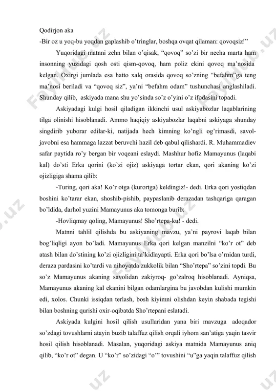ga teng ma’nosi beriladi va “qovoq siz”, ya’ni “befahm odam” tushunchasi anglashiladi. shunday qilib, askiyada mana shu yo’sinda so’z o’yini o’z ifodasini topadi. askiyadagi kulgi hosil qiladigan ikkinchi usul askiyabozlar laqablarining tilga olinishi hisoblanadi. ammo haqiqiy askiyabozlar laqabni askiyaga shunday singdirib yuborar edilar-ki, natijada hech kimning ko’ngli og’rimasdi, savol-javobni esa hammaga lazzat beruvchi hazil deb qabul qilishardi. r. muhammadiev safar paytida ro’y bergan bir voqeani eslaydi. mashhur hofiz mamayunus (laqabi kal) do’sti erka qorini (ko’zi ojiz) askiyaga tortar ekan, qori akaning ko’zi ojizligiga shama qilib: -turing, qori aka! ko’r otga (kurortga) keldingiz!- dedi. erka qori yostiqdan boshini ko’tarar ekan, shoshib-pishib, paypaslanib derazadan tashqariga qaragan bo’ldida, darhol yuzini mamayunus aka tomonga burib: -hovliqmay qoling, mamayunus! sho’rtepa-ku! - dedi. matnni tahlil qilishda bu askiyaning mavzu, ya’ni payrovi laqab bilan bog’liqligi ayon bo’ladi. mamayunus erka qori kelgan manzilni “ko’r ot” deb atash bilan do’stining ko’zi ojizligini ta’kidlayapti. erka qori bo’lsa o’rnidan turdi, deraza …