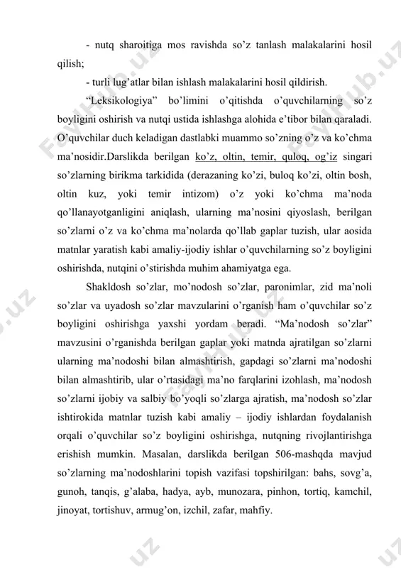 o’quvchilar so’z boyligini oshirishda muhim o’rin tutadi. uyadosh so’zlar deganda bir mavzuga oid so’zlar guruhi tushuniladi. o’quvchilar nutqini uyadosh so’zlar bilan boyitishda quyidagi ish turlaridan foydalanish mumkin: 1.gapda yoki matda ajratilgan umumiy ma’noli so’zlarga xususiy ma’noli so’zlar topish 2.ma’lum bir uyadosh so’zlarning izohli lug’atini tuzish 3.bir so’zning o’z va ko’chma ma’nolarini, ma’nodoshlarini, uyadoshlarini topish 4.matnda ajratilgan so’zlarni ularning uyadoshlari bilan almashtirish bu kabi ishlarning bajarilishi o’quvchilarning nutqiy taraqqiyotida muhim ro’l o’ynaydi, ularning uyadosh so’zlardan nutqiy faoliyatda foydalanish malakalarini kengaytiradi. o’quvchilar so’z boyligini aniqlashda shakldosh so’zlar bilan ishlashning ham ahamiyati katta. matnda ajratilgan so’zlarning ma’nolari ustida ishlash, ularning har biriga ma’ndosh yoki uyadoshlar topish, shakldosh so’zlar ishtirokida gaplar tuzish, so’z o’yinlari tashkil etish, tuyuqlar ustida ishlash va ularda ishtirok etgan shakldosh so’zlarning ma’nolarini sharhlash o’quvchilarning nutqini oshirishda muhim omil sanaladi. o’quvchilar nutqida uchraydigan xatolarning ko’p qismini paronim so’zlar tashkil etadi: masalan, tanbur-tambir, tire-teri, azim-azm, dakki-daqqi, zirak-ziyrak, juda-judo kabi. shu singari so’zlarning …
