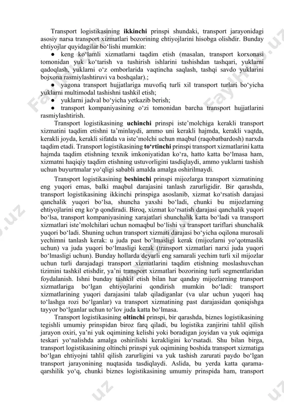 yaratish va ishlash maqsadi; · maqsadga erishish uchun transport logistikasi tizimi tuzilishida kerak bo‘lgan elementlar; · belgilangan maqsadga erishish uchun transport logistikasi tizimiga ega bo‘lishi kerak bo‘lgan tuzilma; · maqsadga erishishga qaratilgan transport logistika tizimining ishlashi; · transport logistikasining tashqi tizimlar bilan o‘zaro a’loqasi; · transport logistikasi tizimining maqsadi bilan natijasini taqqoslash. transport logistikasining ikkinchi prinspi shundaki, transport jarayonidagi asosiy narsa transport xizmatlari bozorining ehtiyojlarini hisobga olishdir. bunday ehtiyojlar quyidagilar bo‘lishi mumkin: · keng ko‘lamli xizmatlarni taqdim etish (masalan, transport korxonasi tomonidan yuk ko‘tarish va tushirish ishlarini tashishdan tashqari, yuklarni qadoqlash, yuklarni o‘z omborlarida vaqtincha saqlash, tashqi savdo yuklarini bojxona rasmiylashtiruvi va boshqalar).; · yagona transport hujjatlariga muvofiq turli xil transport turlari bo‘yicha yuklarni multimodal tashishni tashkil etish; · yuklarni jadval bo‘yicha yetkazib berish; · transport kompaniyasining o‘zi tomonidan barcha transport hujjatlarini rasmiylashtirish. transport logistikasining uchinchi prinspi iste’molchiga kerakli transport xizmatini taqdim etishni ta’minlaydi, ammo uni kerakli hajmda, kerakli vaqtda, …