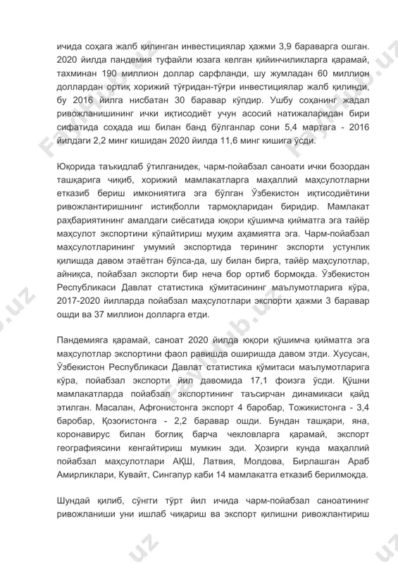 ичида соҳага жалб қилинган инвестициялар ҳажми 3,9 бараварга ошган. 2020 йилда пандемия туфайли юзага келган қийинчиликларга қарамай, тахминан 190 миллион доллар сарфланди, шу жумладан 60 миллион доллардан ортиқ хорижий тўғридан-тўғри инвестициялар жалб қилинди, бу 2016 йилга нисбатан 30 баравар кўпдир. ушбу соҳанинг жадал ривожланишининг ички иқтисодиёт учун асосий натижаларидан бири сифатида соҳада иш билан банд бўлганлар сони 5,4 мартага - 2016 йилдаги 2,2 минг кишидан 2020 йилда 11,6 минг кишига ўсди. юқорида таъкидлаб ўтилганидек, чарм-пойабзал саноати ички бозордан ташқарига чиқиб, хорижий мамлакатларга маҳаллий маҳсулотларни етказиб бериш имкониятига эга бўлган ўзбекистон иқтисодиётини ривожлантиришнинг истиқболли тармоқларидан биридир. мамлакат раҳбариятининг амалдаги сиёсатида юқори қўшимча қийматга эга тайёр маҳсулот экспортини кўпайтириш муҳим аҳамиятга эга. чарм-пойабзал маҳсулотларининг умумий экспортида терининг экспорти устунлик қилишда давом этаётган бўлса-да, шу билан бирга, тайёр маҳсулотлар, айниқса, пойабзал экспорти бир неча бор ортиб бормоқда. ўзбекистон республикаси давлат статистика қўмитасининг маълумотларига кўра, 2017-2020 йилларда пойабзал маҳсулотлари экспорти ҳажми 3 баравар ошди …