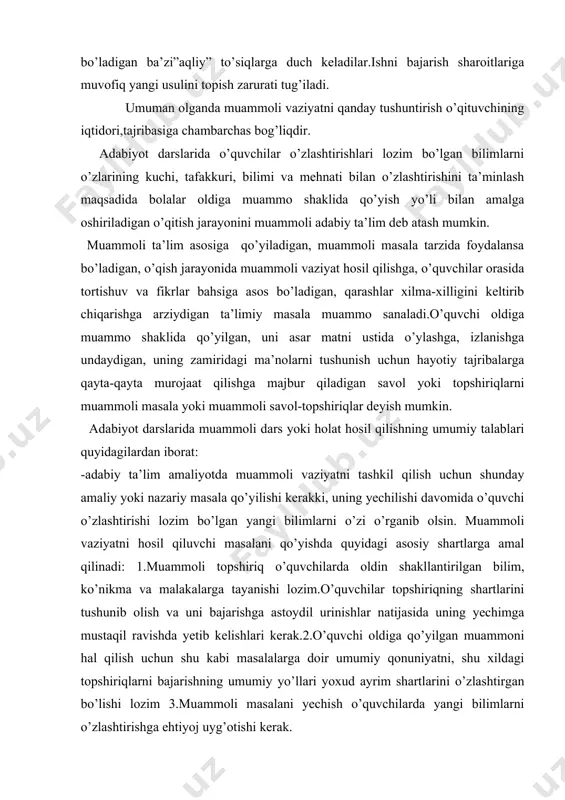 ni hosil qiluvchi masalani qo’yishda quyidagi asosiy shartlarga amal qilinadi: 1.muammoli topshiriq o’quvchilarda oldin shakllantirilgan bilim, ko’nikma va malakalarga tayanishi lozim.o’quvchilar topshiriqning shartlarini tushunib olish va uni bajarishga astoydil urinishlar natijasida uning yechimga mustaqil ravishda yetib kelishlari kerak.2.o’quvchi oldiga qo’yilgan muammoni hal qilish uchun shu kabi masalalarga doir umumiy qonuniyatni, shu xildagi topshiriqlarni bajarishning umumiy yo’llari yoxud ayrim shartlarini o’zlashtirgan bo’lishi lozim 3.muammoli masalani yechish o’quvchilarda yangi bilimlarni o’zlashtirishga ehtiyoj uyg’otishi kerak. adabiyotlar 1.karimov i. yuksak ma’naviyat- yengilmas kuch. t., 2008 2.barkamol avlod orzusit.,2000. 3.karimov n. xx asr adabiyoti manzaralari.t.: “o’zbekiston”,2008 4.zunnunov a. hotamov n. adabiyot o’qitish metodikasi. t., 1992 5.dolimov s. ubaydullayev h. adabiyot o’qitish metodikasi. t., 1967 6.yo’ldoshev q. adabiyot o’qitishning ilmiy-nazariy asoslari. t., 1996 7 .to’xliyev b.adabiyot o’qitish metodikasi.t., 2006. 8.yo’doshev q. yoniq so’z. t.: “yangi asr avlodi”, 2006.
