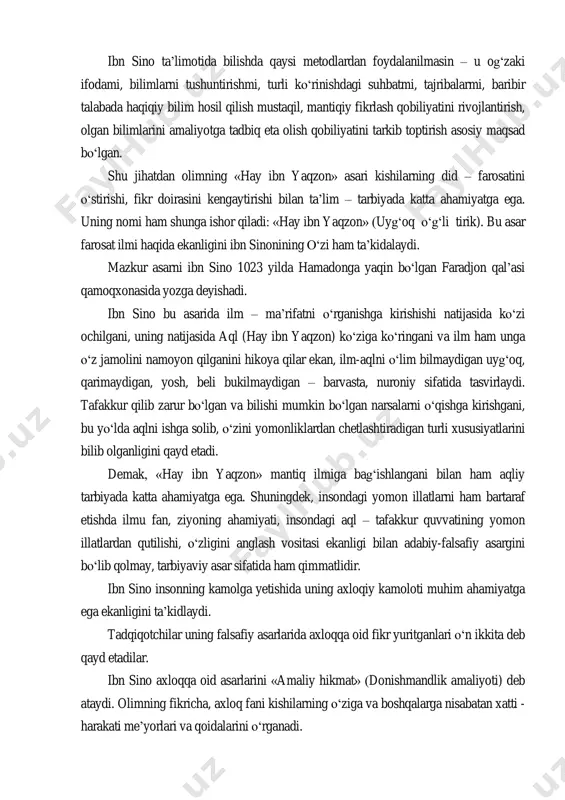 limda turli metod va shakllardan foydalanishi; talabalning xotirasi, bilimlarni egallash qobiliyati, shaxsiy xususiyatlarini bilishi; fanga qiziqtira olishi; berilayotgan bilimlarning eng muhimini ajratib bera olishi; bilimlarni talabalarga tushunarli, uning yoshi, aqliy darajasiga mos ravishda berishi; har bir so„zning bolalar hissiyotini uyg„otish darajasida bo„lishiga erishishi zarur, deydi olim. ibn sino ta‟limotida bilishda qaysi metodlardan foydalanilmasin – u og„zaki ifodami, bilimlarni tushuntirishmi, turli ko„rinishdagi suhbatmi, tajribalarmi, baribir talabada haqiqiy bilim hosil qilish mustaqil, mantiqiy fikrlash qobiliyatini rivojlantirish, olgan bilimlarini amaliyotga tadbiq eta olish qobiliyatini tarkib toptirish asosiy maqsad bo„lgan. shu jihatdan olimning «hay ibn yaqzon» asari kishilarning did – farosatini o„stirishi, fikr doirasini kengaytirishi bilan ta‟lim – tarbiyada katta ahamiyatga ega. uning nomi ham shunga ishor qiladi: «hay ibn yaqzon» (uyg„oq o„g„li tirik). bu asar farosat ilmi haqida ekanligini ibn sinonining o„zi ham ta‟kidalaydi. mazkur asarni ibn sino 1023 yilda hamadonga yaqin bo„lgan faradjon qal‟asi qamoqxonasida yozga deyishadi. ibn sino bu asarida ilm …