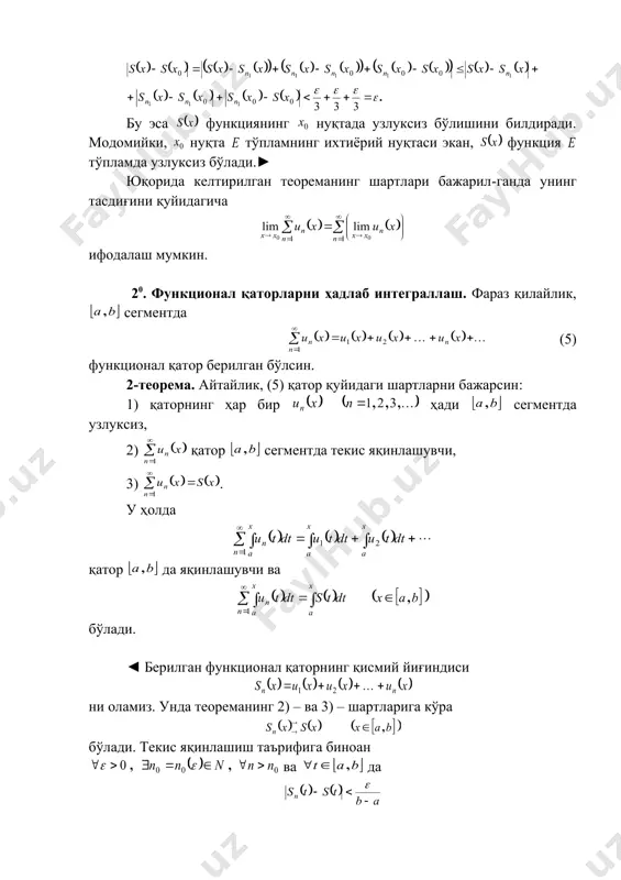 бўлади. юқоридаги ( ), ( ) ва (4) тенгсизликлардан фойдаланиб топамиз: бу эса функциянинг нуқтада узлуксиз бўлишини билдиради. модомийки, нуқта тўпламнинг ихтиёрий нуқтаси экан, функция тўпламда узлуксиз бўлади.► юқорида келтирилган теореманинг шартлари бажарил-ганда унинг тасдиғини қуйидагича ифодалаш мумкин. 20. функционал қаторларни ҳадлаб интеграллаш. фараз қилайлик, сегментда (5) функционал қатор берилган бўлсин. 2-теорема. айтайлик, (5) қатор қуйидаги шартларни бажарсин: 1) қаторнинг ҳар бир ҳади сегментда узлуксиз, 2) қатор сегментда текис яқинлашувчи, 3) . у ҳолда қатор да яқинлашувчи ва бўлади. ◄ берилган функционал қаторнинг қисмий йиғиндиси ни оламиз. унда теореманинг 2) – ва 3) – шартларига кўра бўлади. текис яқинлашиш таърифига биноан ва да тенгсизлик бажарилади. теореманинг 1) – шартидан ҳамда юқорида исбот этилган 1-теоремадан фойдаланиб интегралларнинг мавжудлигини топамиз. ушбу функционал қаторни қараймиз. бу қаторнинг қисмий йиғиндиси бўлсин. равшанки, . демак, . энди функционал қаторнинг да текис яқинлашувчилигини кўрсатамиз. қуйидаги айирма учун бўлади. демак, . бу эса функционал қаторни да текис …