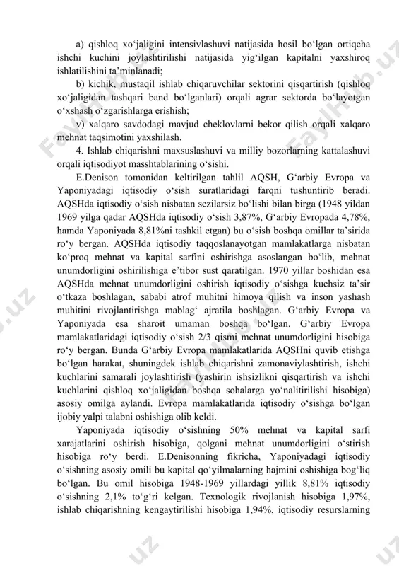 o‘sadi. denisonning fikricha bu xildagi optimallashtirishning quyidagi imkoniyatlari mavjud: a) qishloq xo‘jaligini intensivlashuvi natijasida hosil bo‘lgan ortiqcha ishchi kuchini joylashtirilishi natijasida yig‘ilgan kapitalni yaxshiroq ishlatilishini ta’minlanadi; b) kichik, mustaqil ishlab chiqaruvchilar sektorini qisqartirish (qishloq xo‘jaligidan tashqari band bo‘lganlari) orqali agrar sektorda bo‘layotgan o‘xshash o‘zgarishlarga erishish; v) xalqaro savdodagi mavjud cheklovlarni bekor qilish orqali xalqaro mehnat taqsimotini yaxshilash. 4. ishlab chiqarishni maxsuslashuvi va milliy bozorlarning kattalashuvi orqali iqtisodiyot masshtablarining o‘sishi. e.denison tomonidan keltirilgan tahlil aqsh, g‘arbiy evropa va yaponiyadagi iqtisodiy o‘sish suratlaridagi farqni tushuntirib beradi. aqshda iqtisodiy o‘sish nisbatan sezilarsiz bo‘lishi bilan birga (1948 yildan 1969 yilga qadar aqshda iqtisodiy o‘sish 3,87%, g‘arbiy evropada 4,78%, hamda yaponiyada 8,81%ni tashkil etgan) bu o‘sish boshqa omillar ta’sirida ro‘y bergan. aqshda iqtisodiy taqqoslanayotgan mamlakatlarga nisbatan ko‘proq mehnat va kapital sarfini oshirishga asoslangan bo‘lib, mehnat unumdorligini oshirilishiga e’tibor sust qaratilgan. 1970 yillar boshidan esa aqshda mehnat unumdorligini oshirish iqtisodiy o‘sishga kuchsiz ta’sir o‘tkaza boshlagan, sababi …
