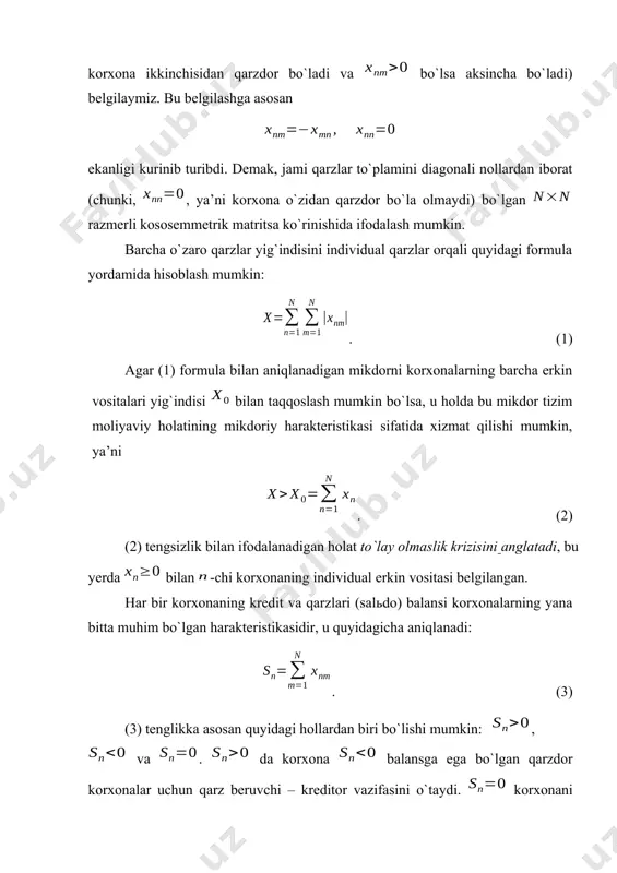 ech kim hech kimdan qarz emas va qarz g`avg`osidan holis holda hamkorlar o`z ishini davom ettirishi e’lon qilinadi. bu holda markazlashgan kreditga hojat qolmaydi. katta moliyaviy majburiyatlar zimmasida bo`lgan ko`p sondagi korxonalar uchun bu yondoshishni amalga oshirib bo`lmaydi. buning uchun masalani formallashtirish va chuqur tahlil qilish lozim bo`ladi. iqtisodiy tizim o`zaro bir-biriga qarz berishi va bir-biridan qarz olishi mumkin bo`lgan ta moliyaviy baquvvat korxonalardan iborat bo`lsin. orqali -chi korxonaning -chi korxonadagi qarzini (agar bo`lsa birinchi korxona ikkinchisidan qarzdor bo`ladi va bo`lsa aksincha bo`ladi) belgilaymiz. bu belgilashga asosan ekanligi kurinib turibdi. demak, jami qarzlar to`plamini diagonali nollardan iborat (chunki, , ya’ni korxona o`zidan qarzdor bo`la olmaydi) bo`lgan razmerli kososemmetrik matritsa ko`rinishida ifodalash mumkin. barcha o`zaro qarzlar yig`indisini individual qarzlar orqali quyidagi formula yordamida hisoblash mumkin: . (1) agar (1) formula bilan aniqlanadigan mikdorni korxonalarning barcha erkin vositalari yig`indisi bilan taqqoslash mumkin bo`lsa, u holda bu mikdor tizim moliyaviy holatining mikdoriy harakteristikasi …