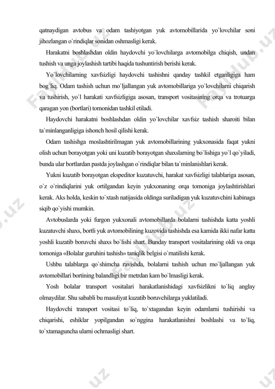 g oldi va orqa tomoniga «bolalar guruhini tashish» taniqlik belgisi o`rnatilishi kerak. ushbu talablarga qo`shimcha ravishda, bolalarni tashish uchun mo`ljallangan yuk avtomobillari bortining balandligi bir metrdan kam bo`lmasligi kerak. yosh bolalar transport vositalari harakatlanishidagi xavfsizlikni to`liq anglay olmaydilar. shu sababli bu masuliyat kuzatib boruvchilarga yuklatiladi. haydovchi transport vositasi to`liq, to`xtagandan keyin odamlarni tushirishi va chiqarishi, eshiklar yopilgandan so`nggina harakatlanishni boshlashi va to`liq, to`xtamaguncha ularni ochmasligi shart. odamlarni tashish quyidagi hollarda taqiqlanadi: - avtomobilning kabinasidan tashqarida (bortli yuk yoki furgon yukxonali avtomobillarda odam tashishdan tashqari); - traktorlar va boshqa o`ziyurar mashinalar, yuk tashiladigan tirkamalar, tirkama-uycha, yuk mototsikllari yukxonasida; - mototsikllarning konstruktsiyasida ko`zda tutilgan joylaridan tashqarida; - 12 yoshga to`lmagan bolalarni mototsiklning orqa o`rindig`ida, shuningdek, yengil avtomobilga bolalarni ushlab turuvchi maxsus qurilma o`rnatilmagan bo`lsa, uning oldingi o`rindig`ida; - 12 yoshga to`lmagan bolalarni hisobga olmaganda transport vosita​sining texnik tavsifnomasida ko`zda tutilgan miqdordan ortiq. bunda transport vositasining haqiqiy vazni uni ishlab chiqargan korxona belgilagan …