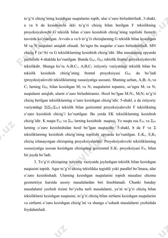 nuqtasidir. 5-shakl, b da f va ( tekisliklarning kesishish chizig’ining topilishi epyurda ko’rsatilgan. e1k1, e2k2 chiziq izlanayotgan chiziqning proyeksiyalaridir. proyeksiyalovchi tekisliklarning xususiyatiga asosan kesishgan chiziqning gorizontal e1k1 proyeksiyasi f(1 bilan bir joyda bo’ladi. 3. to’g’ri chiziqning ixtiyoriy vaziyatda joylashgan tekislik bilan kesishgan nuqtasini topish. agar to’g’ri chiziq tekislikka tegishli yoki parallel bo’lmasa, ular o’zaro kesishishadi. ularning kesishgan nuqtalarini topish masalasi chizma geometriya kursida asosiy masalalardan biri hisoblanadi. chunki bunday masalalarni yechish tizimi bo’yicha turli masalalarni, ya’ni to’g’ri chiziq bilan tekisliklarni kesishgan nuqtasini, to’g’ri chiziq bilan sirtlarni kesishgan nuqtalarini va sirtlarni o’zaro kesishgan chizig’ini va shunga o’xshash masalalarni yechishda foydalaniladi. ixtiyoriy vaziyatdagi tekislik bilan to’g’ri chiziqni kesishgan nuqtasini topish uchun yordamchi kesuvchi tekisliklardan foydalaniladi. agar yordamchi tekislik proyeksiyalovchi bo’lsa masala osonlik bilan yechiladi. 6-shaklda d to’g’ri chiziq bilan ( (a(b), ixtiyoriy vaziyatdagi tekislikning kesishish nuqtasini topish tizimi ko’rsatilgan. 1. berilgan d to’g’ri chiziq orqali yordamchi proyeksiyalovchi f tekislik o’tkaziladi, ya’ni (f(d(f((1)((d1(f(1). …