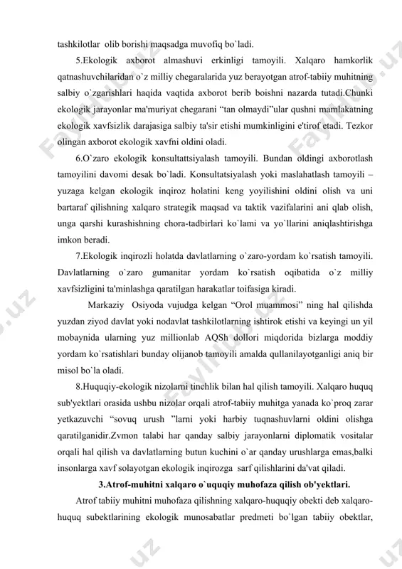 yanada ko`proq zarar yetkazuvchi “sovuq urush ”larni yoki harbiy tuqnashuvlarni oldini olishga qaratilganidir.zvmon talabi har qanday salbiy jarayonlarni diplomatik vositalar orqali hal qilish va davlatlarning butun kuchini o`ar qanday urushlarga emas,balki insonlarga xavf solayotgan ekologik inqirozga sarf qilishlarini da'vat qiladi. 3.atrof-muhitni xalqaro o`uquqiy muhofaza qilish ob'yektlari. atrof tabiiy muhitni muhofaza qilishning xalqaro-huquqiy obekti deb xalqaro-huquq subektlarining ekologik munosabatlar predmeti bo`lgan tabiiy obektlar, ya'ni o`zining xususiyati, joylanishi va ahamiyati nuqtai nazardan biron bir davlat yuridiksiyasiga kirmaydigan va shuning uchun ham ikki va undan ortiq mamlakatlar yoki xalqaro-huquq subekt-lari mulki bo`lgan tabiiy obektlardir. misol tariqasida amudaryo va sirdaryolarni olsak bo`ladi. ular o`z tabiiy xususiyatiga va ahamiyatiga ko`ra ekologiya huquqining obektidir. lekin ulardan huquqiy foydalanish va ularni muhofaza qilish faqatgina o`zbekiston respublikasi tomonidan amalga oshira olinmaydi. chunki bu ikki buyuk daryo qirg`iziston, tojikiston, afg`aniston respublikalaridan boshlanadi va qo`shni qozog`is-ton va turkmaniston respublikalaridan oqib o`tadi. bu daryolarning yuqori qismidagi suvlarni ifloslantirish yoki suv rejimini …