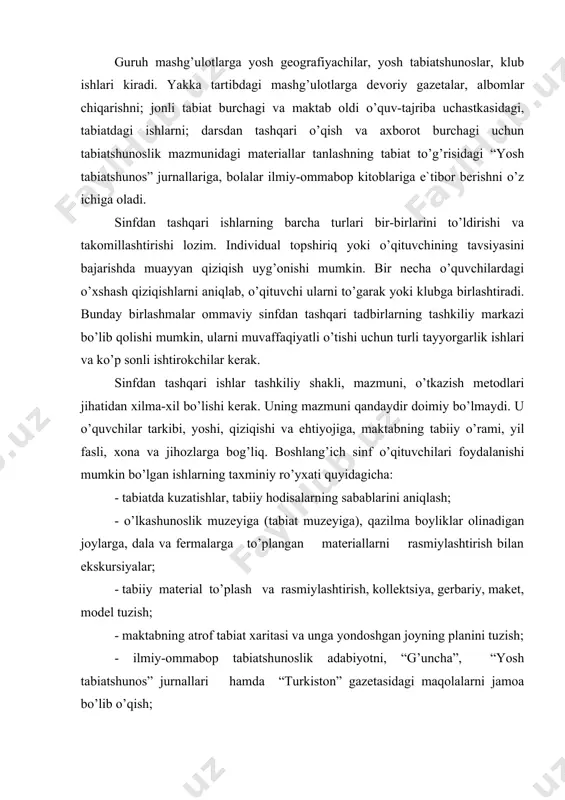 mumkin bo’lgan ishlarning taxminiy ro’yxati quyidagicha: - tabiatda kuzatishlar, tabiiy hodisalarning sabablarini aniqlash; - o’lkashunoslik muzeyiga (tabiat muzeyiga), qazilma boyliklar olinadigan joylarga, dala va fermalarga to’plangan materiallarni rasmiylashtirish bilan ekskursiyalar; - tabiiy material to’plash va rasmiylashtirish, kollektsiya, gerbariy, maket, model tuzish; - maktabning atrof tabiat xaritasi va unga yondoshgan joyning planini tuzish; - ilmiy-ommabop tabiatshunoslik adabiyotni, “g’uncha”, “yosh tabiatshunos” jurnallari hamda “turkiston” gazetasidagi maqolalarni jamoa bo’lib o’qish; - jonli tabiat burchagi tashkil qilish, o’simlik va hayvonlarni kuzatish va ular ustida tajribalar o’tkazish, shuningdek maktab oldi maydonchasida tajriba va kuzatishlar olib borish; - tabiatshunoslik mazmunidagi kinofilm, diafilm, diapozitivlarni ko’rish; - xalq xo’jaligi yutuqlari ko’rgazmalari bilan tanishish; - ommaviy tadbirlarda (bayram, ertalik va h. k.) qatnashish; - zoopark hayvonlari bilan tanishish; - tabiatni muhofaza qilish, odam hayotida o’simlik va hayvonlarning foydasi va ahamiyati to’g’risida suhbatlar; - tabiatshunoslik mazmunidagi bolalar ilmiy-ommabop adabiyotiga obzor; - tabiat muhofazasiga qaratilgan ijtimoiy-foydali ishlar, ko’kalamzorlarni muhofaza qilish, daraxt …