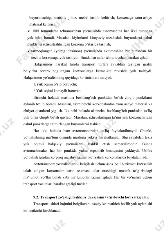 ‘langan korxonalarga ketma-ket ravishda yuk tashiydi. halqasimon yo‘nalishning quyidagi ko‘rinishlari mavjud: 1. yuk oqimi o‘sib boruvchi; 2. yuk oqimi kamayib boruvchi. birinchi holatda mashina boshlang‘ich punktdan bo‘sh chiqib punktlarni aylanib to‘lib boradi. masalan, ta‘minotchi korxonalardan xom ashyo material va ehtiyot qismlarni yig‘ish. ikkinchi holatda aksincha, boshlang‘ich punktdan to‘liq yuk bilan chiqib bo‘sh qaytadi. masalan, ixtisoslashgan ta‘mirlash korxonalaridan qabul punktlarga ta‘mirlangan buyumlarni tashish. har ikki holatda ham avtotransportdan to‘liq foydalanilmaydi. chunki, yo‘nalishning ma‘lum qismida mashina yuksiz harakatlanadi. shu sababdan tekis yuk oqimli halqaviy yo‘nalishni tashkil etish samaraliroqdir. bunda avtomashinalar har bir punktda yukni topshirib boshqasini yuklaydi. ushbu yo‘nalish turidan ko‘proq maishiy xizmat ko‘rsatish korxonalarida foydalaniladi. avtotransport yo‘nalishlarini belgilash uchun asos bo‘lib xizmat ko‘rsatish talab etilgan korxonalar karto sxemasi, ular orasidagi masofa to‘g‘risidagi ma‘lumot, yo‘llar holati kabi ma‘lumotlar xizmat qiladi. har bir yo‘nalish uchun transport vositalari harakat grafigi tuziladi. 9.2. transport xo’jaligi tashkiliy darajasini tafsivlovchi ko’rsatkichlar. transport ishlari hajmini belgilovchi asosiy ko‘rsatkich …